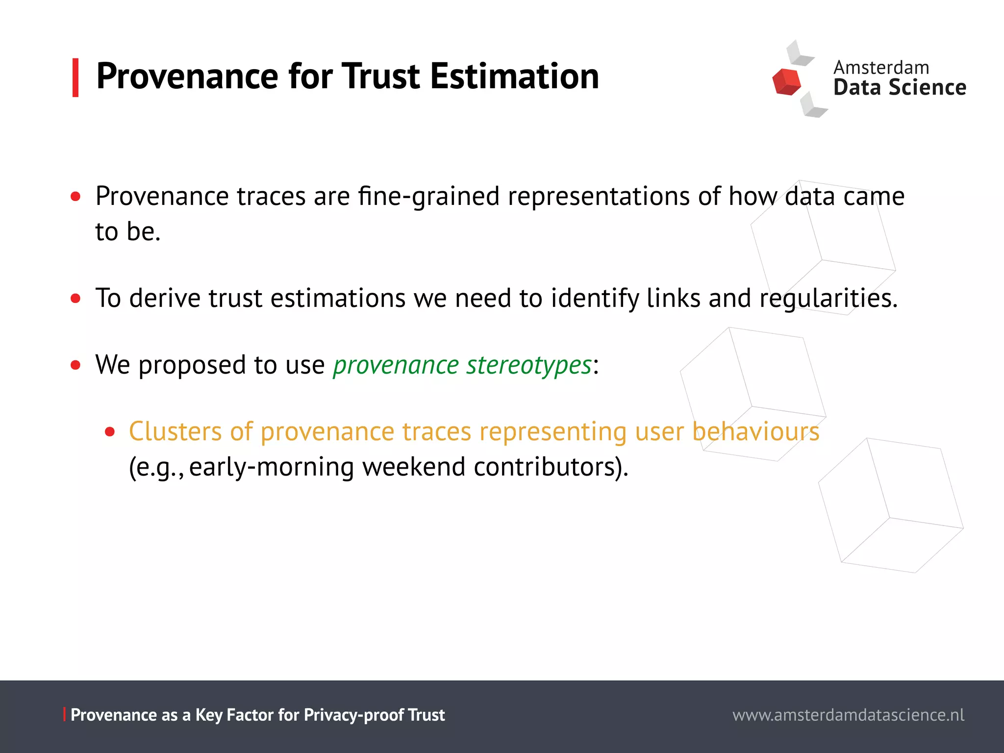 Slide titel - PT Sans - 28pt
Maecenas faucibus mollis interdum.
Cum sociis natoque penatibus et magnis dis parturient montes,
nascetur ridiculus mus.
Aenean eu leo quam.
Pellentesque ornare sem lacinia quam
venenatis vestibulum.
Morbi leo risus, porta ac consectetur ac,
vestibulum at eros.
This is the presentation title www.amsterdamdatascience.nl
This is the presentation title
this subline can be used for authors
This is the presentation title
this subline can be used for authors
partners
This is the presentation title
this subline can be used for authors
partners
www.amsterdamdatascience.nlProvenance as a Key Factor for Privacy-proof Trust
• Provenance traces are ﬁne-grained representations of how data came
to be.
• To derive trust estimations we need to identify links and regularities.
• We proposed to use provenance stereotypes:
• Clusters of provenance traces representing user behaviours  
(e.g., early-morning weekend contributors).
Provenance for Trust Estimation
 