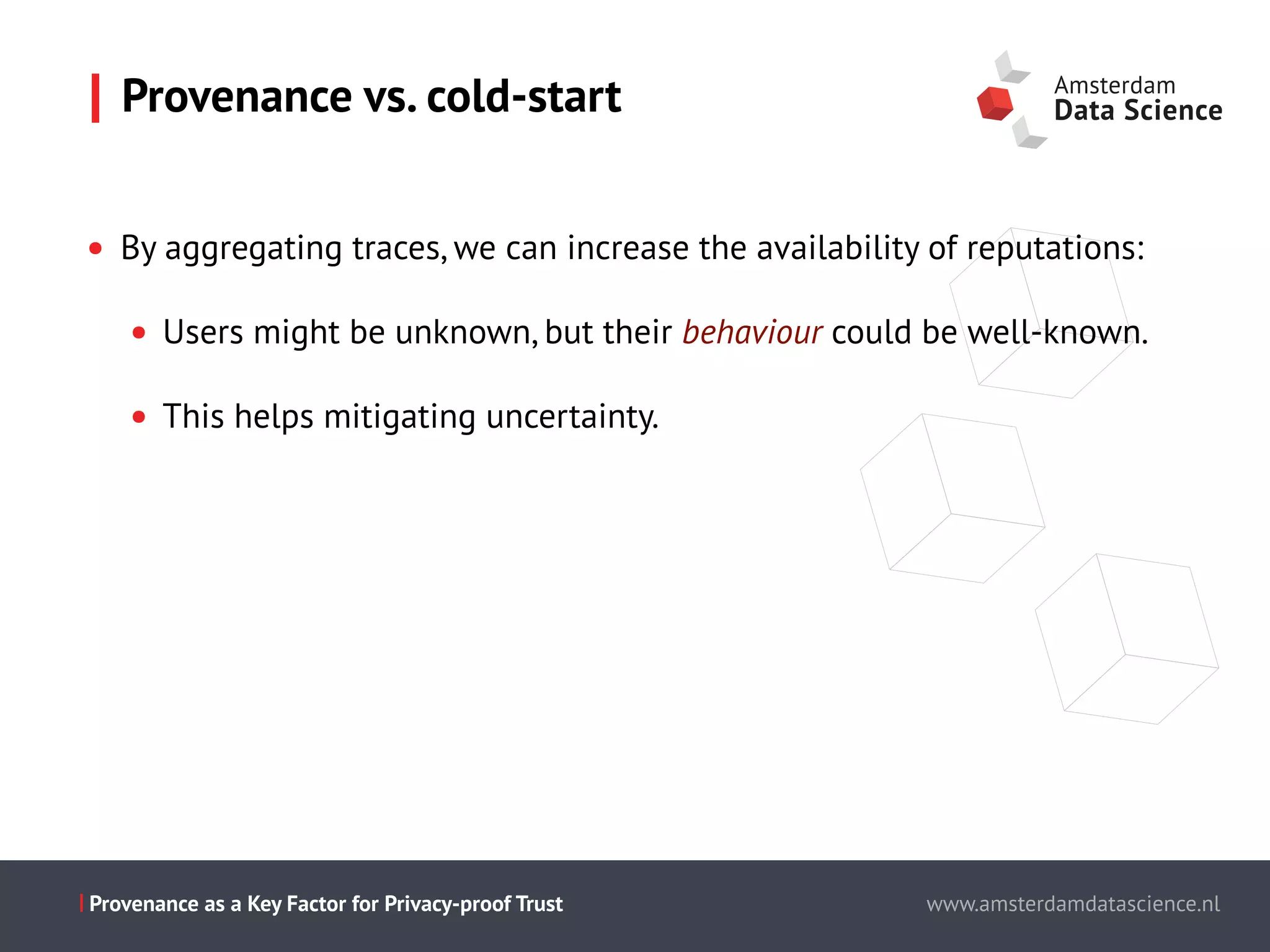 Slide titel - PT Sans - 28pt
Maecenas faucibus mollis interdum.
Cum sociis natoque penatibus et magnis dis parturient montes,
nascetur ridiculus mus.
Aenean eu leo quam.
Pellentesque ornare sem lacinia quam
venenatis vestibulum.
Morbi leo risus, porta ac consectetur ac,
vestibulum at eros.
This is the presentation title www.amsterdamdatascience.nl
This is the presentation title
this subline can be used for authors
This is the presentation title
this subline can be used for authors
partners
This is the presentation title
this subline can be used for authors
partners
www.amsterdamdatascience.nlProvenance as a Key Factor for Privacy-proof Trust
• By aggregating traces, we can increase the availability of reputations:
• Users might be unknown, but their behaviour could be well-known.
• This helps mitigating uncertainty.
Provenance vs. cold-start
 