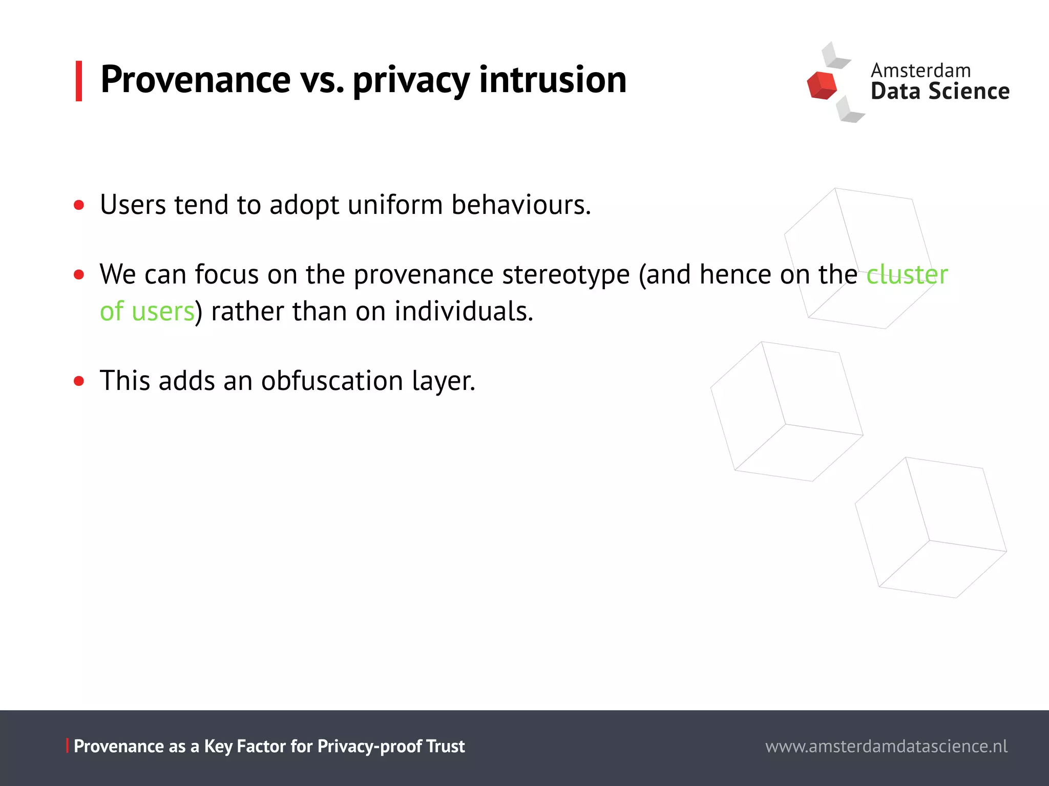 Slide titel - PT Sans - 28pt
Maecenas faucibus mollis interdum.
Cum sociis natoque penatibus et magnis dis parturient montes,
nascetur ridiculus mus.
Aenean eu leo quam.
Pellentesque ornare sem lacinia quam
venenatis vestibulum.
Morbi leo risus, porta ac consectetur ac,
vestibulum at eros.
This is the presentation title www.amsterdamdatascience.nl
This is the presentation title
this subline can be used for authors
This is the presentation title
this subline can be used for authors
partners
This is the presentation title
this subline can be used for authors
partners
www.amsterdamdatascience.nlProvenance as a Key Factor for Privacy-proof Trust
• Users tend to adopt uniform behaviours.
• We can focus on the provenance stereotype (and hence on the cluster
of users) rather than on individuals.
• This adds an obfuscation layer.
Provenance vs. privacy intrusion
 