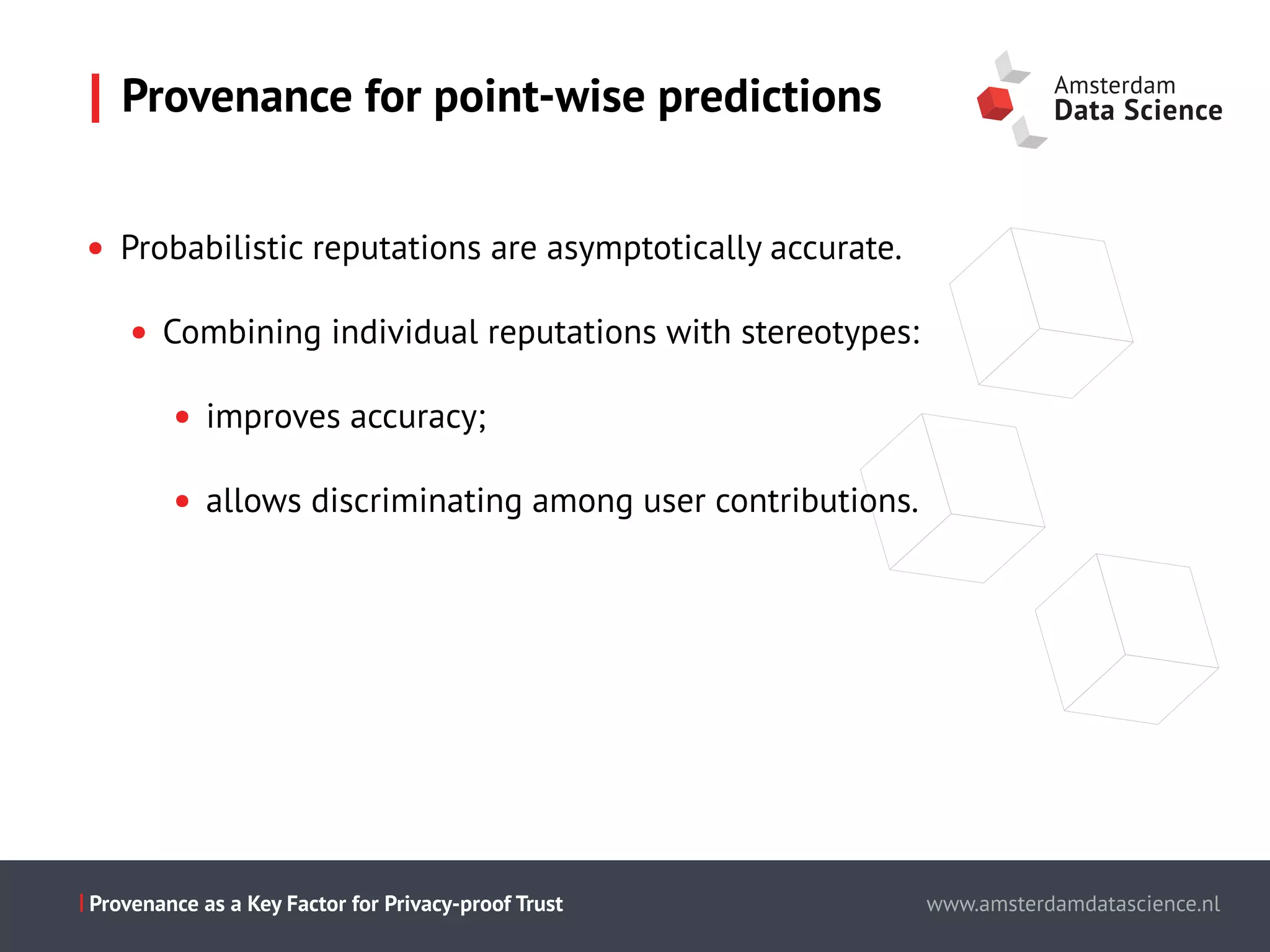Slide titel - PT Sans - 28pt
Maecenas faucibus mollis interdum.
Cum sociis natoque penatibus et magnis dis parturient montes,
nascetur ridiculus mus.
Aenean eu leo quam.
Pellentesque ornare sem lacinia quam
venenatis vestibulum.
Morbi leo risus, porta ac consectetur ac,
vestibulum at eros.
This is the presentation title www.amsterdamdatascience.nl
This is the presentation title
this subline can be used for authors
This is the presentation title
this subline can be used for authors
partners
This is the presentation title
this subline can be used for authors
partners
www.amsterdamdatascience.nlProvenance as a Key Factor for Privacy-proof Trust
• Probabilistic reputations are asymptotically accurate.
• Combining individual reputations with stereotypes:
• improves accuracy;
• allows discriminating among user contributions.
Provenance for point-wise predictions
 