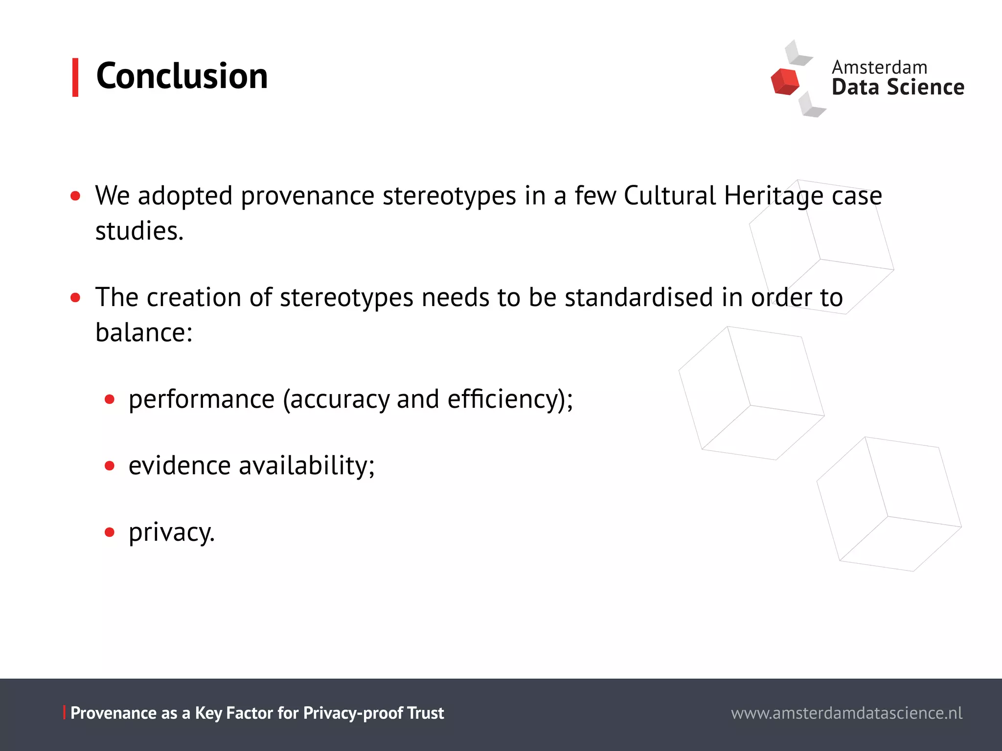 Slide titel - PT Sans - 28pt
Maecenas faucibus mollis interdum.
Cum sociis natoque penatibus et magnis dis parturient montes,
nascetur ridiculus mus.
Aenean eu leo quam.
Pellentesque ornare sem lacinia quam
venenatis vestibulum.
Morbi leo risus, porta ac consectetur ac,
vestibulum at eros.
This is the presentation title www.amsterdamdatascience.nl
This is the presentation title
this subline can be used for authors
This is the presentation title
this subline can be used for authors
partners
This is the presentation title
this subline can be used for authors
partners
www.amsterdamdatascience.nlProvenance as a Key Factor for Privacy-proof Trust
• We adopted provenance stereotypes in a few Cultural Heritage case
studies.
• The creation of stereotypes needs to be standardised in order to
balance:
• performance (accuracy and efﬁciency);
• evidence availability;
• privacy.
Conclusion
 