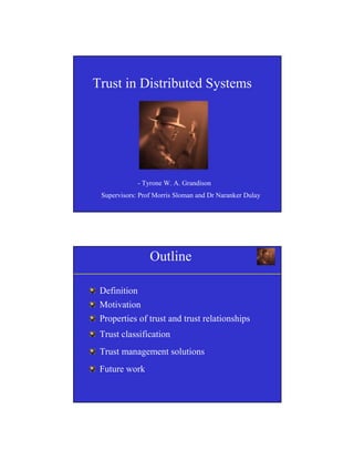 1
Trust in Distributed Systems
- Tyrone W. A. Grandison
Supervisors: Prof Morris Sloman and Dr Naranker Dulay
Outline
Definition
Motivation
Properties of trust and trust relationships
Trust classification
Trust management solutions
Future work
 