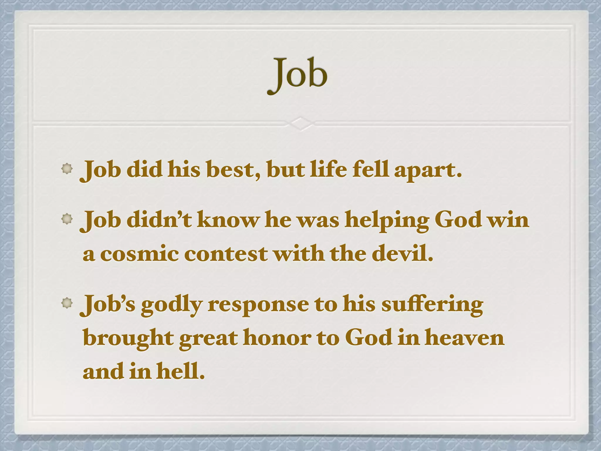 Job
Job did his best, but life fell apart.
Job didn’t know he was helping God win
a cosmic contest with the devil.
Job’s godly response to his suffering
brought great honor to God in heaven
and in hell.
 