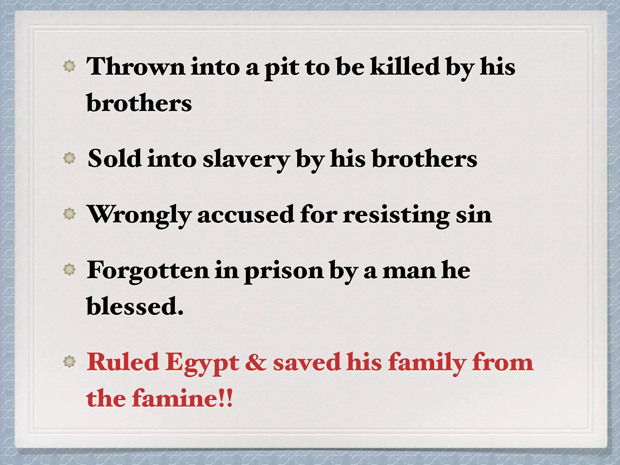 Thrown into a pit to be killed by his
brothers
Sold into slavery by his brothers
Wrongly accused for resisting sin
Forgotten in prison by a man he
blessed.
Ruled Egypt & saved his family from
the famine!!
 