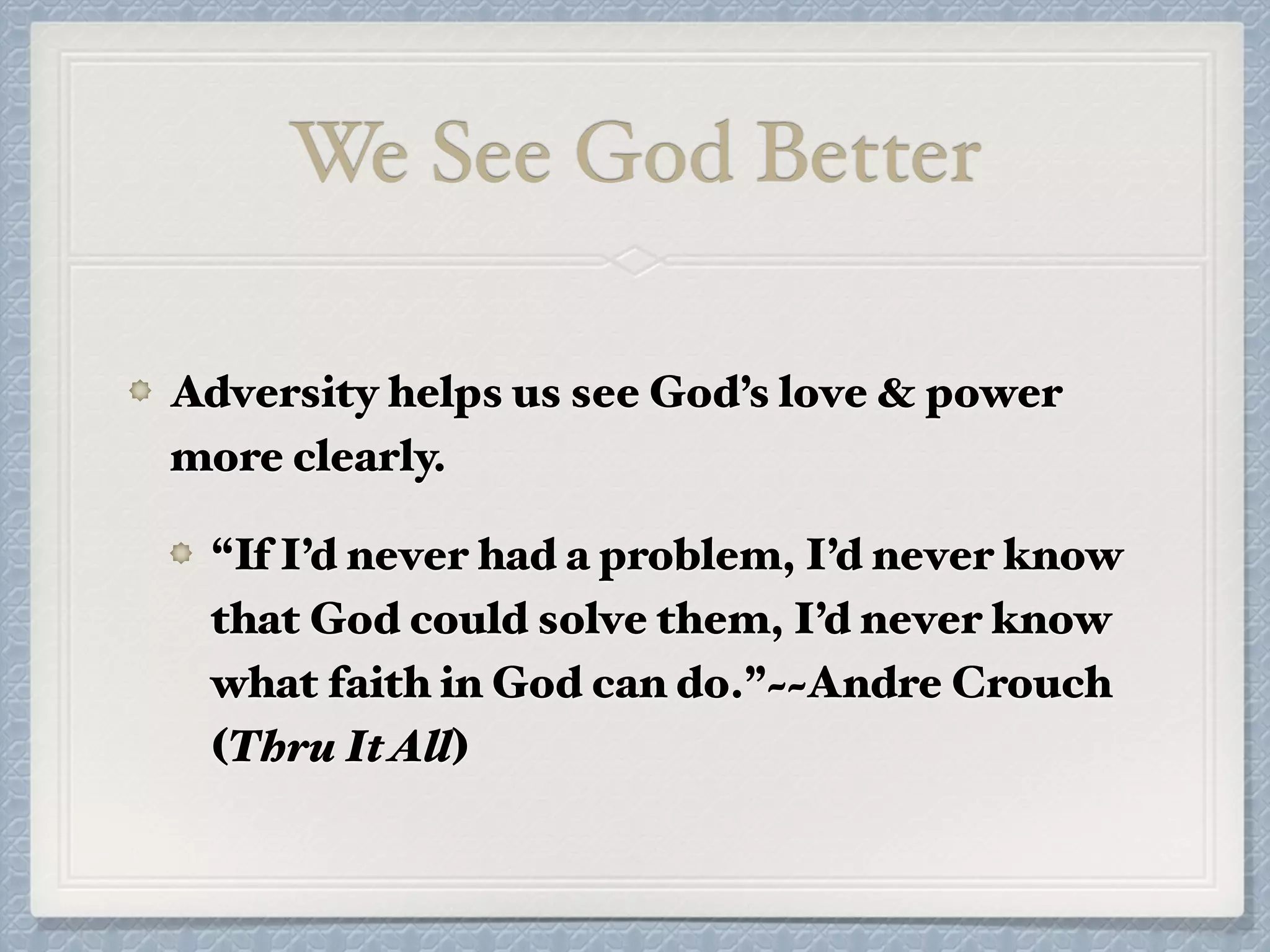 We See God Better
Adversity helps us see God’s love & power
more clearly.
“If I’d never had a problem, I’d never know
that God could solve them, I’d never know
what faith in God can do.”~~Andre Crouch
(Thru ItAll)
 