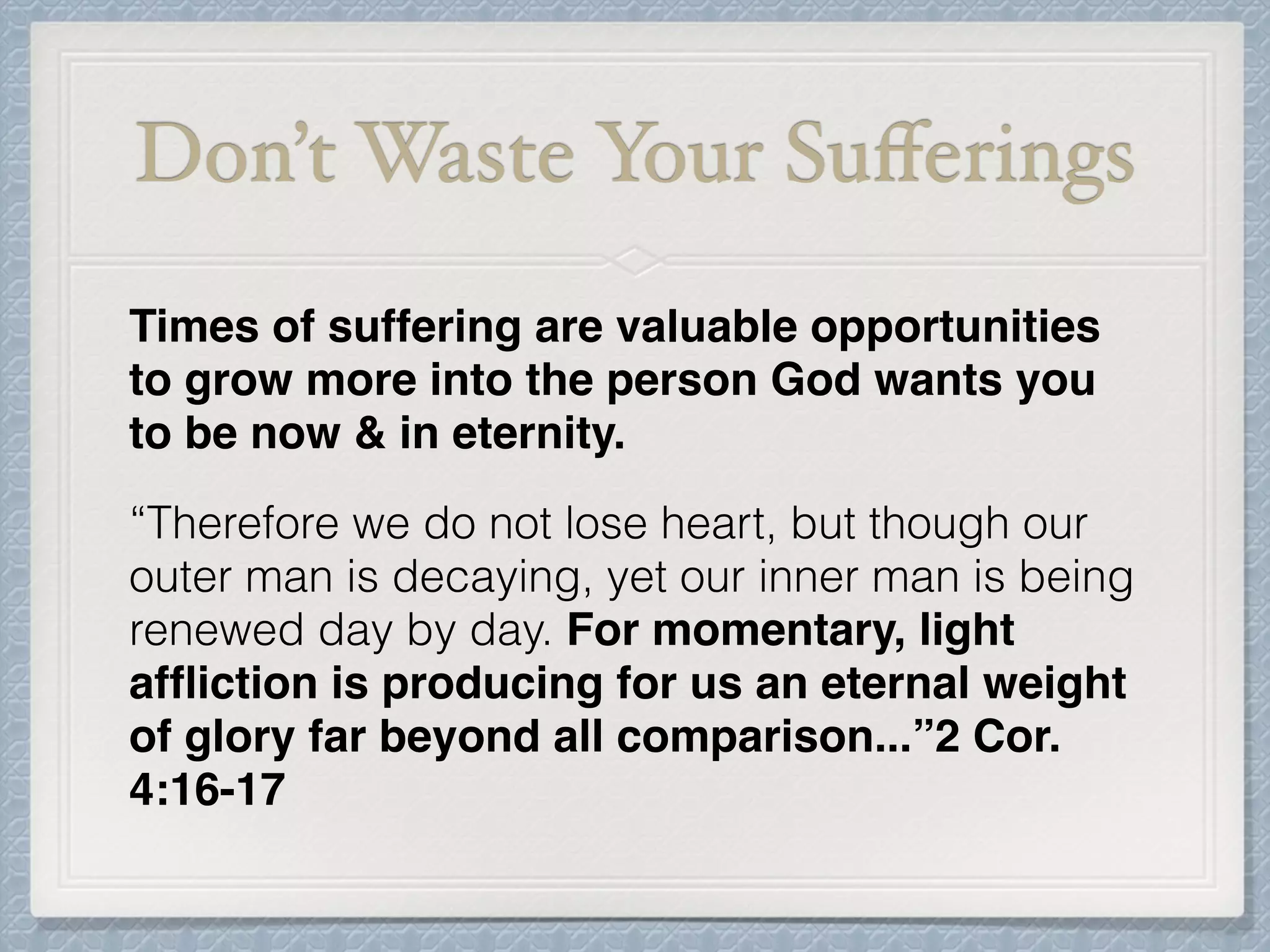 Don’t Waste Your Suﬀerings
Times of suffering are valuable opportunities
to grow more into the person God wants you
to be now & in eternity.
“Therefore we do not lose heart, but though our
outer man is decaying, yet our inner man is being
renewed day by day. For momentary, light
afﬂiction is producing for us an eternal weight
of glory far beyond all comparison...”2 Cor.
4:16-17
 