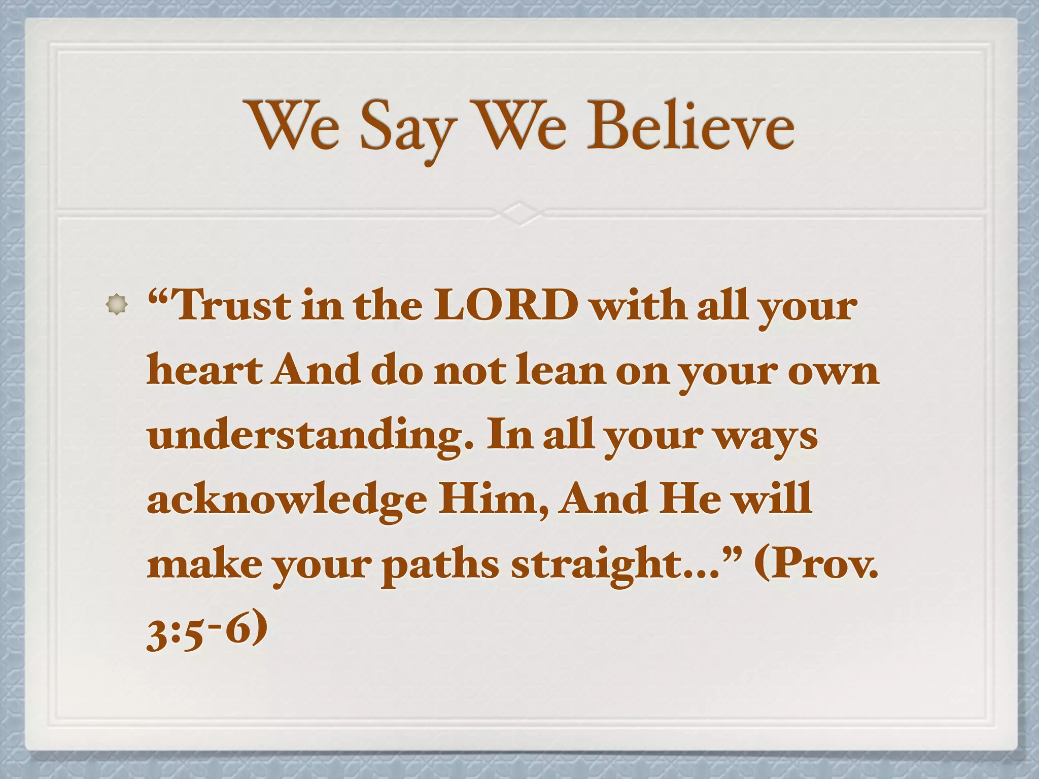 We Say We Believe
“Trust in the LORD with all your
heart And do not lean on your own
understanding. In all your ways
acknowledge Him, And He will
make your paths straight…” (Prov.
3:5-6)
 