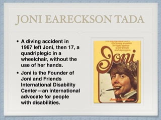 JONI EARECKSON TADA
• A diving accident in
1967 left Joni, then 17, a
quadriplegic in a
wheelchair, without the
use of her hands.
• Joni is the Founder of
Joni and Friends
International Disability
Center—an international
advocate for people
with disabilities.
 