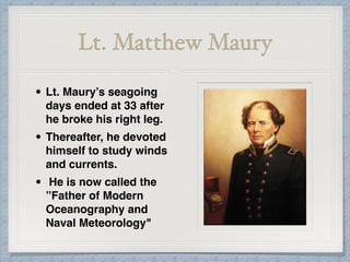Lt. Matthew Maury
• Lt. Maury’s seagoing
days ended at 33 after
he broke his right leg.
• Thereafter, he devoted
himself to study winds
and currents.
• He is now called the
”Father of Modern
Oceanography and
Naval Meteorology"
 