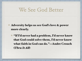 We See God Better
Adversity helps us see God’s love & power
more clearly.
“If I’d never had a problem, I’d never know
that God could solve them, I’d never know
what faith in God can do.”~~Andre Crouch
(Thru ItAll)
 