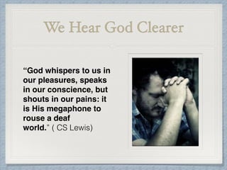 We Hear God Clearer
“God whispers to us in
our pleasures, speaks
in our conscience, but
shouts in our pains: it
is His megaphone to
rouse a deaf
world.” ( CS Lewis)
 