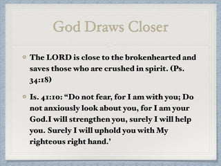 God Draws Closer
The LORD is close to the brokenhearted and
saves those who are crushed in spirit. (Ps.
34:18)
Is. 41:10: “Do not fear, for I am with you; Do
not anxiously look about you, for I am your
God.I will strengthen you, surely I will help
you. Surely I will uphold you with My
righteous right hand.’
 