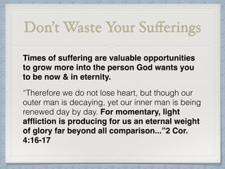 Don’t Waste Your Suﬀerings
Times of suffering are valuable opportunities
to grow more into the person God wants you
to be now & in eternity.
“Therefore we do not lose heart, but though our
outer man is decaying, yet our inner man is being
renewed day by day. For momentary, light
afﬂiction is producing for us an eternal weight
of glory far beyond all comparison...”2 Cor.
4:16-17
 