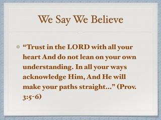We Say We Believe
“Trust in the LORD with all your
heart And do not lean on your own
understanding. In all your ways
acknowledge Him, And He will
make your paths straight…” (Prov.
3:5-6)
 