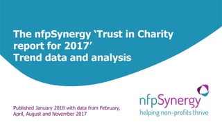 The nfpSynergy ‘Trust in Charity
report for 2017’
Trend data and analysis
Published January 2018 with data from February,
April, August and November 2017
 