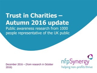 Trust in Charities –
Autumn 2016 update
Public awareness research from 1000
people representative of the UK public
December 2016 – (from research in October
2016)
 