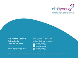 10
2-6 Tenter Ground
Spitalfields
London E1 7NH
www.nfpsynergy.net
+44 (0)20 7426 8888
insight@nfpsynergy.net
nfpsynergy
nfpsynergy
nfpsynergy
Registered office: 2-6 Tenter Ground Spitalfields London E1 7NH. Registered in England No. 04387900. VAT Registration 839 8186 72
 