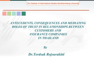 By ANTECEDENTS, CONSEQUENCES AND MEDIATING ROLES OF TRUST IN RELATIONSHIPS BETWEEN CUSTOMERS AND INSURANCE COMPANIES IN THAILAND Dr.Terdsak Rojsurakitti The Institute of International Studies Ramkhamhaeng University 