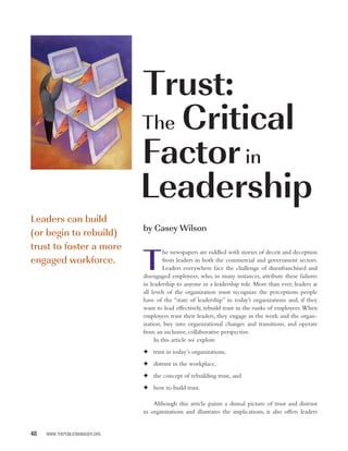 Trust:
                                The Critical
                                Factor in
                                Leadership
Leaders can build
                                by Casey Wilson
(or begin to rebuild)
trust to foster a more
                                T
                                         he newspapers are riddled with stories of deceit and deception
engaged workforce.                       from leaders in both the commercial and government sectors.
                                         Leaders everywhere face the challenge of disenfranchised and
                                disengaged employees, who, in many instances, attribute these failures
                                in leadership to anyone in a leadership role. More than ever, leaders at
                                all levels of the organization must recognize the perceptions people
                                have of the “state of leadership” in today’s organizations and, if they
                                want to lead effectively, rebuild trust in the ranks of employees. When
                                employees trust their leaders, they engage in the work and the organ-
                                ization, buy into organizational changes and transitions, and operate
                                from an inclusive, collaborative perspective.
                                     In this article we explore
                                F trust in today’s organizations,
                                F distrust in the workplace,
                                F the concept of rebuilding trust, and
                                F how to build trust.

                                    Although this article paints a dismal picture of trust and distrust
                                in organizations and illustrates the implications, it also offers leaders


48   WWW.THEPUBLICMANAGER.ORG
 