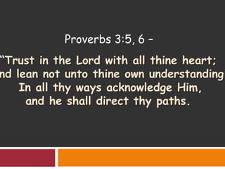 Proverbs 3:5, 6 –
“Trust in the Lord with all thine heart;
nd lean not unto thine own understanding.
In all thy ways acknowledge Him,
and he shall direct thy paths.
 
