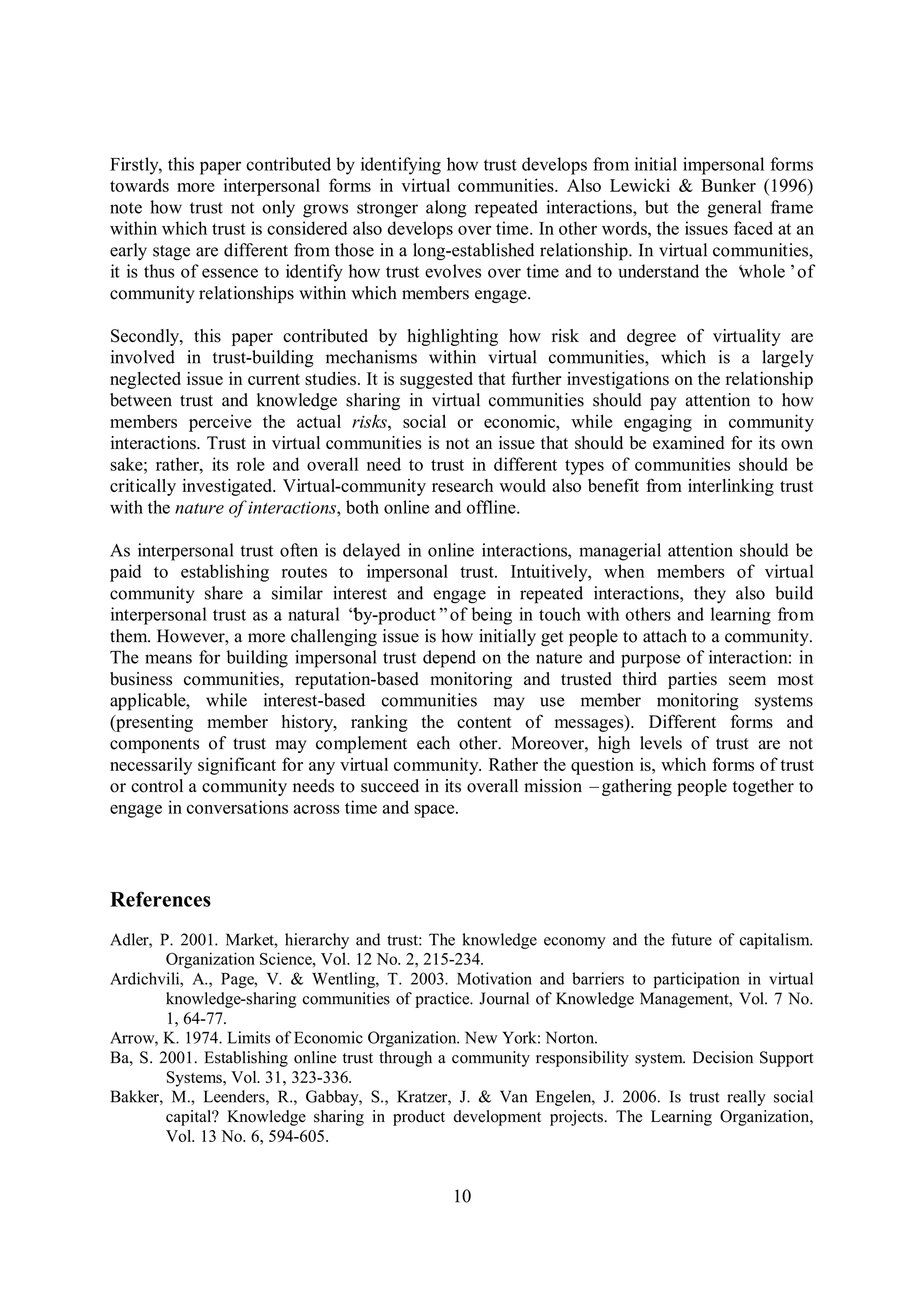 10
Firstly, this paper contributed by identifying how trust develops from initial impersonal forms
towards more interpersonal forms in virtual communities. Also Lewicki & Bunker (1996)
note how trust not only grows stronger along repeated interactions, but the general frame
within which trust is considered also develops over time. In other words, the issues faced at an
early stage are different from those in a long-established relationship. In virtual communities,
it is thus of essence to identify how trust evolves over time and to understand the ‘whole’of
community relationships within which members engage.
Secondly, this paper contributed by highlighting how risk and degree of virtuality are
involved in trust-building mechanisms within virtual communities, which is a largely
neglected issue in current studies. It is suggested that further investigations on the relationship
between trust and knowledge sharing in virtual communities should pay attention to how
members perceive the actual risks, social or economic, while engaging in community
interactions. Trust in virtual communities is not an issue that should be examined for its own
sake; rather, its role and overall need to trust in different types of communities should be
critically investigated. Virtual-community research would also benefit from interlinking trust
with the nature of interactions, both online and offline.
As interpersonal trust often is delayed in online interactions, managerial attention should be
paid to establishing routes to impersonal trust. Intuitively, when members of virtual
community share a similar interest and engage in repeated interactions, they also build
interpersonal trust as a natural “by-product”of being in touch with others and learning from
them. However, a more challenging issue is how initially get people to attach to a community.
The means for building impersonal trust depend on the nature and purpose of interaction: in
business communities, reputation-based monitoring and trusted third parties seem most
applicable, while interest-based communities may use member monitoring systems
(presenting member history, ranking the content of messages). Different forms and
components of trust may complement each other. Moreover, high levels of trust are not
necessarily significant for any virtual community. Rather the question is, which forms of trust
or control a community needs to succeed in its overall mission –gathering people together to
engage in conversations across time and space.
References
Adler, P. 2001. Market, hierarchy and trust: The knowledge economy and the future of capitalism.
Organization Science, Vol. 12 No. 2, 215-234.
Ardichvili, A., Page, V. & Wentling, T. 2003. Motivation and barriers to participation in virtual
knowledge-sharing communities of practice. Journal of Knowledge Management, Vol. 7 No.
1, 64-77.
Arrow, K. 1974. Limits of Economic Organization. New York: Norton.
Ba, S. 2001. Establishing online trust through a community responsibility system. Decision Support
Systems, Vol. 31, 323-336.
Bakker, M., Leenders, R., Gabbay, S., Kratzer, J. & Van Engelen, J. 2006. Is trust really social
capital? Knowledge sharing in product development projects. The Learning Organization,
Vol. 13 No. 6, 594-605.
 