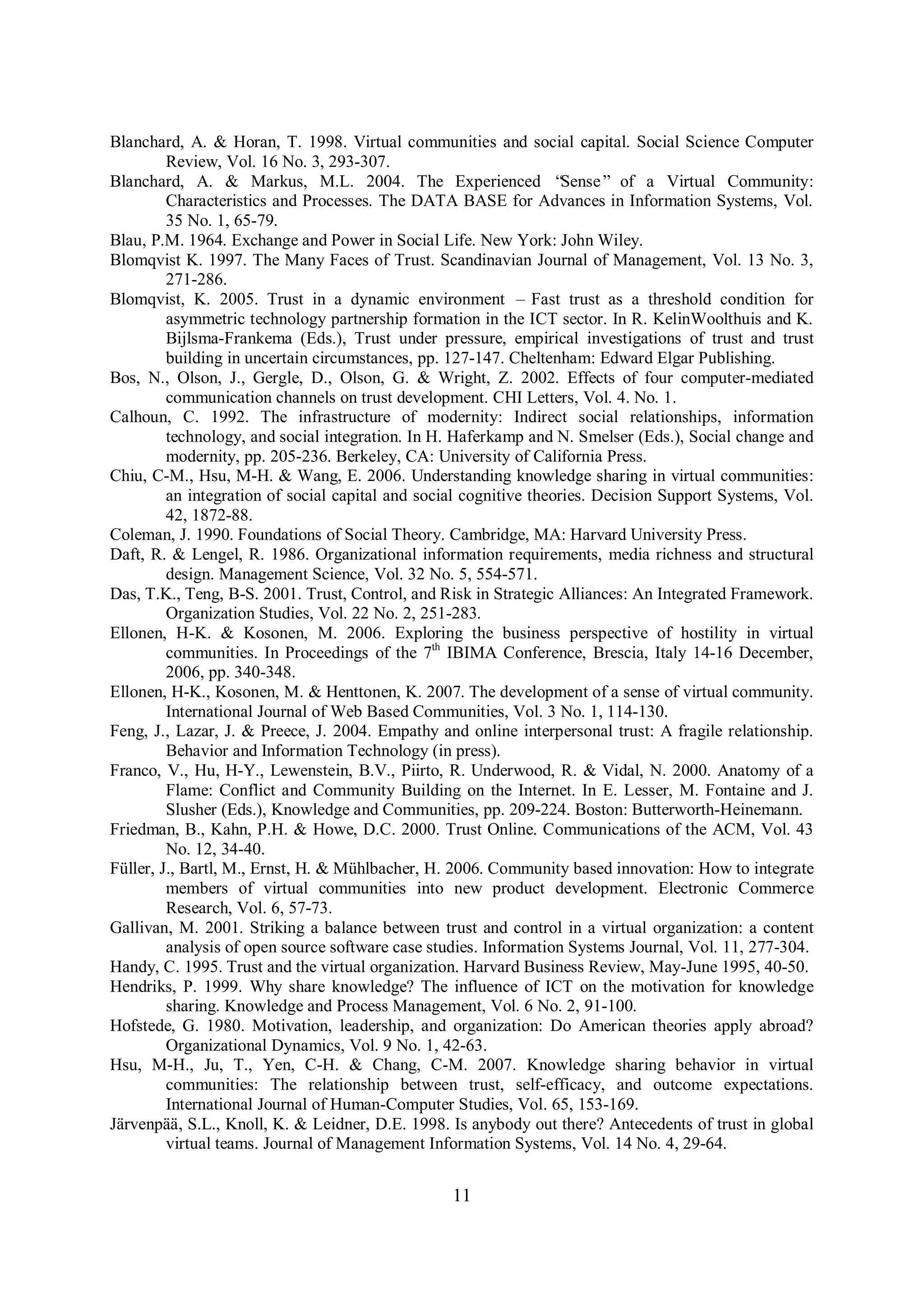 11
Blanchard, A. & Horan, T. 1998. Virtual communities and social capital. Social Science Computer
Review, Vol. 16 No. 3, 293-307.
Blanchard, A. & Markus, M.L. 2004. The Experienced “Sense” of a Virtual Community:
Characteristics and Processes. The DATA BASE for Advances in Information Systems, Vol.
35 No. 1, 65-79.
Blau, P.M. 1964. Exchange and Power in Social Life. New York: John Wiley.
Blomqvist K. 1997. The Many Faces of Trust. Scandinavian Journal of Management, Vol. 13 No. 3,
271-286.
Blomqvist, K. 2005. Trust in a dynamic environment – Fast trust as a threshold condition for
asymmetric technology partnership formation in the ICT sector. In R. KelinWoolthuis and K.
Bijlsma-Frankema (Eds.), Trust under pressure, empirical investigations of trust and trust
building in uncertain circumstances, pp. 127-147. Cheltenham: Edward Elgar Publishing.
Bos, N., Olson, J., Gergle, D., Olson, G. & Wright, Z. 2002. Effects of four computer-mediated
communication channels on trust development. CHI Letters, Vol. 4. No. 1.
Calhoun, C. 1992. The infrastructure of modernity: Indirect social relationships, information
technology, and social integration. In H. Haferkamp and N. Smelser (Eds.), Social change and
modernity, pp. 205-236. Berkeley, CA: University of California Press.
Chiu, C-M., Hsu, M-H. & Wang, E. 2006. Understanding knowledge sharing in virtual communities:
an integration of social capital and social cognitive theories. Decision Support Systems, Vol.
42, 1872-88.
Coleman, J. 1990. Foundations of Social Theory. Cambridge, MA: Harvard University Press.
Daft, R. & Lengel, R. 1986. Organizational information requirements, media richness and structural
design. Management Science, Vol. 32 No. 5, 554-571.
Das, T.K., Teng, B-S. 2001. Trust, Control, and Risk in Strategic Alliances: An Integrated Framework.
Organization Studies, Vol. 22 No. 2, 251-283.
Ellonen, H-K. & Kosonen, M. 2006. Exploring the business perspective of hostility in virtual
communities. In Proceedings of the 7th
IBIMA Conference, Brescia, Italy 14-16 December,
2006, pp. 340-348.
Ellonen, H-K., Kosonen, M. & Henttonen, K. 2007. The development of a sense of virtual community.
International Journal of Web Based Communities, Vol. 3 No. 1, 114-130.
Feng, J., Lazar, J. & Preece, J. 2004. Empathy and online interpersonal trust: A fragile relationship.
Behavior and Information Technology (in press).
Franco, V., Hu, H-Y., Lewenstein, B.V., Piirto, R. Underwood, R. & Vidal, N. 2000. Anatomy of a
Flame: Conflict and Community Building on the Internet. In E. Lesser, M. Fontaine and J.
Slusher (Eds.), Knowledge and Communities, pp. 209-224. Boston: Butterworth-Heinemann.
Friedman, B., Kahn, P.H. & Howe, D.C. 2000. Trust Online. Communications of the ACM, Vol. 43
No. 12, 34-40.
Füller, J., Bartl, M., Ernst, H. & Mühlbacher, H. 2006. Community based innovation: How to integrate
members of virtual communities into new product development. Electronic Commerce
Research, Vol. 6, 57-73.
Gallivan, M. 2001. Striking a balance between trust and control in a virtual organization: a content
analysis of open source software case studies. Information Systems Journal, Vol. 11, 277-304.
Handy, C. 1995. Trust and the virtual organization. Harvard Business Review, May-June 1995, 40-50.
Hendriks, P. 1999. Why share knowledge? The influence of ICT on the motivation for knowledge
sharing. Knowledge and Process Management, Vol. 6 No. 2, 91-100.
Hofstede, G. 1980. Motivation, leadership, and organization: Do American theories apply abroad?
Organizational Dynamics, Vol. 9 No. 1, 42-63.
Hsu, M-H., Ju, T., Yen, C-H. & Chang, C-M. 2007. Knowledge sharing behavior in virtual
communities: The relationship between trust, self-efficacy, and outcome expectations.
International Journal of Human-Computer Studies, Vol. 65, 153-169.
Järvenpää, S.L., Knoll, K. & Leidner, D.E. 1998. Is anybody out there? Antecedents of trust in global
virtual teams. Journal of Management Information Systems, Vol. 14 No. 4, 29-64.
 