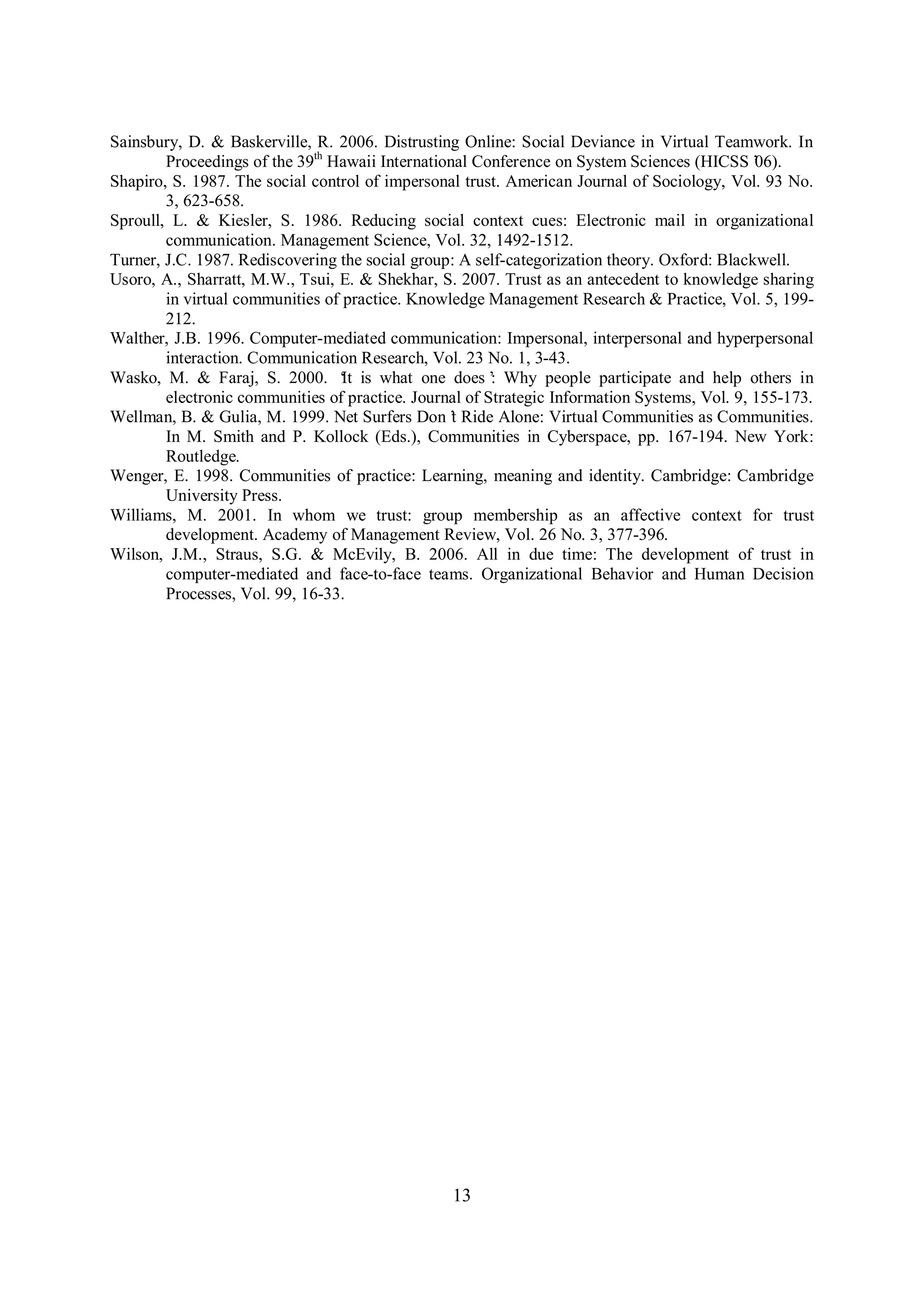 13
Sainsbury, D. & Baskerville, R. 2006. Distrusting Online: Social Deviance in Virtual Teamwork. In
Proceedings of the 39th
Hawaii International Conference on System Sciences (HICSS’06).
Shapiro, S. 1987. The social control of impersonal trust. American Journal of Sociology, Vol. 93 No.
3, 623-658.
Sproull, L. & Kiesler, S. 1986. Reducing social context cues: Electronic mail in organizational
communication. Management Science, Vol. 32, 1492-1512.
Turner, J.C. 1987. Rediscovering the social group: A self-categorization theory. Oxford: Blackwell.
Usoro, A., Sharratt, M.W., Tsui, E. & Shekhar, S. 2007. Trust as an antecedent to knowledge sharing
in virtual communities of practice. Knowledge Management Research & Practice, Vol. 5, 199-
212.
Walther, J.B. 1996. Computer-mediated communication: Impersonal, interpersonal and hyperpersonal
interaction. Communication Research, Vol. 23 No. 1, 3-43.
Wasko, M. & Faraj, S. 2000. ‘It is what one does’: Why people participate and help others in
electronic communities of practice. Journal of Strategic Information Systems, Vol. 9, 155-173.
Wellman, B. & Gulia, M. 1999. Net Surfers Don’t Ride Alone: Virtual Communities as Communities.
In M. Smith and P. Kollock (Eds.), Communities in Cyberspace, pp. 167-194. New York:
Routledge.
Wenger, E. 1998. Communities of practice: Learning, meaning and identity. Cambridge: Cambridge
University Press.
Williams, M. 2001. In whom we trust: group membership as an affective context for trust
development. Academy of Management Review, Vol. 26 No. 3, 377-396.
Wilson, J.M., Straus, S.G. & McEvily, B. 2006. All in due time: The development of trust in
computer-mediated and face-to-face teams. Organizational Behavior and Human Decision
Processes, Vol. 99, 16-33.
 