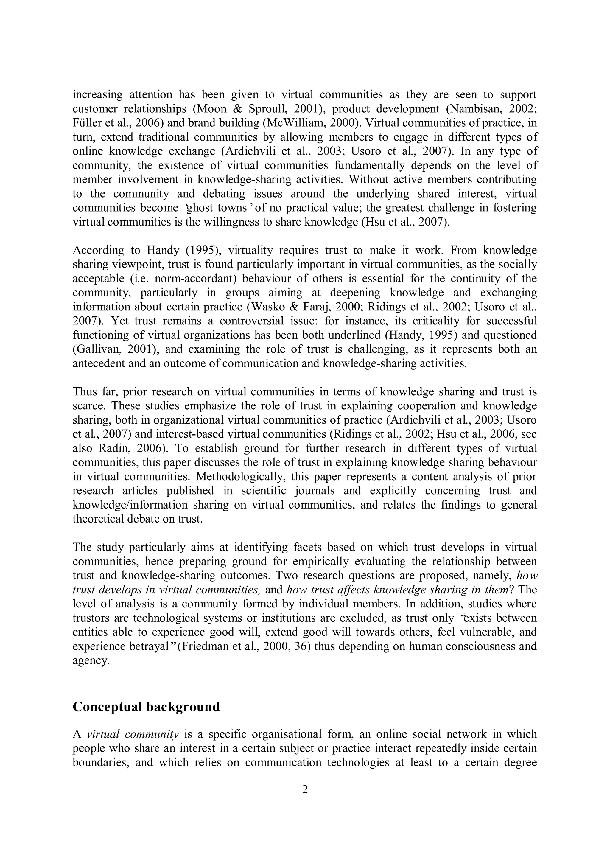 2
increasing attention has been given to virtual communities as they are seen to support
customer relationships (Moon & Sproull, 2001), product development (Nambisan, 2002;
Füller et al., 2006) and brand building (McWilliam, 2000). Virtual communities of practice, in
turn, extend traditional communities by allowing members to engage in different types of
online knowledge exchange (Ardichvili et al., 2003; Usoro et al., 2007). In any type of
community, the existence of virtual communities fundamentally depends on the level of
member involvement in knowledge-sharing activities. Without active members contributing
to the community and debating issues around the underlying shared interest, virtual
communities become ‘ghost towns’of no practical value; the greatest challenge in fostering
virtual communities is the willingness to share knowledge (Hsu et al., 2007).
According to Handy (1995), virtuality requires trust to make it work. From knowledge
sharing viewpoint, trust is found particularly important in virtual communities, as the socially
acceptable (i.e. norm-accordant) behaviour of others is essential for the continuity of the
community, particularly in groups aiming at deepening knowledge and exchanging
information about certain practice (Wasko & Faraj, 2000; Ridings et al., 2002; Usoro et al.,
2007). Yet trust remains a controversial issue: for instance, its criticality for successful
functioning of virtual organizations has been both underlined (Handy, 1995) and questioned
(Gallivan, 2001), and examining the role of trust is challenging, as it represents both an
antecedent and an outcome of communication and knowledge-sharing activities.
Thus far, prior research on virtual communities in terms of knowledge sharing and trust is
scarce. These studies emphasize the role of trust in explaining cooperation and knowledge
sharing, both in organizational virtual communities of practice (Ardichvili et al., 2003; Usoro
et al., 2007) and interest-based virtual communities (Ridings et al., 2002; Hsu et al., 2006, see
also Radin, 2006). To establish ground for further research in different types of virtual
communities, this paper discusses the role of trust in explaining knowledge sharing behaviour
in virtual communities. Methodologically, this paper represents a content analysis of prior
research articles published in scientific journals and explicitly concerning trust and
knowledge/information sharing on virtual communities, and relates the findings to general
theoretical debate on trust.
The study particularly aims at identifying facets based on which trust develops in virtual
communities, hence preparing ground for empirically evaluating the relationship between
trust and knowledge-sharing outcomes. Two research questions are proposed, namely, how
trust develops in virtual communities, and how trust affects knowledge sharing in them? The
level of analysis is a community formed by individual members. In addition, studies where
trustors are technological systems or institutions are excluded, as trust only “exists between
entities able to experience good will, extend good will towards others, feel vulnerable, and
experience betrayal”(Friedman et al., 2000, 36) thus depending on human consciousness and
agency.
Conceptual background
A virtual community is a specific organisational form, an online social network in which
people who share an interest in a certain subject or practice interact repeatedly inside certain
boundaries, and which relies on communication technologies at least to a certain degree
 