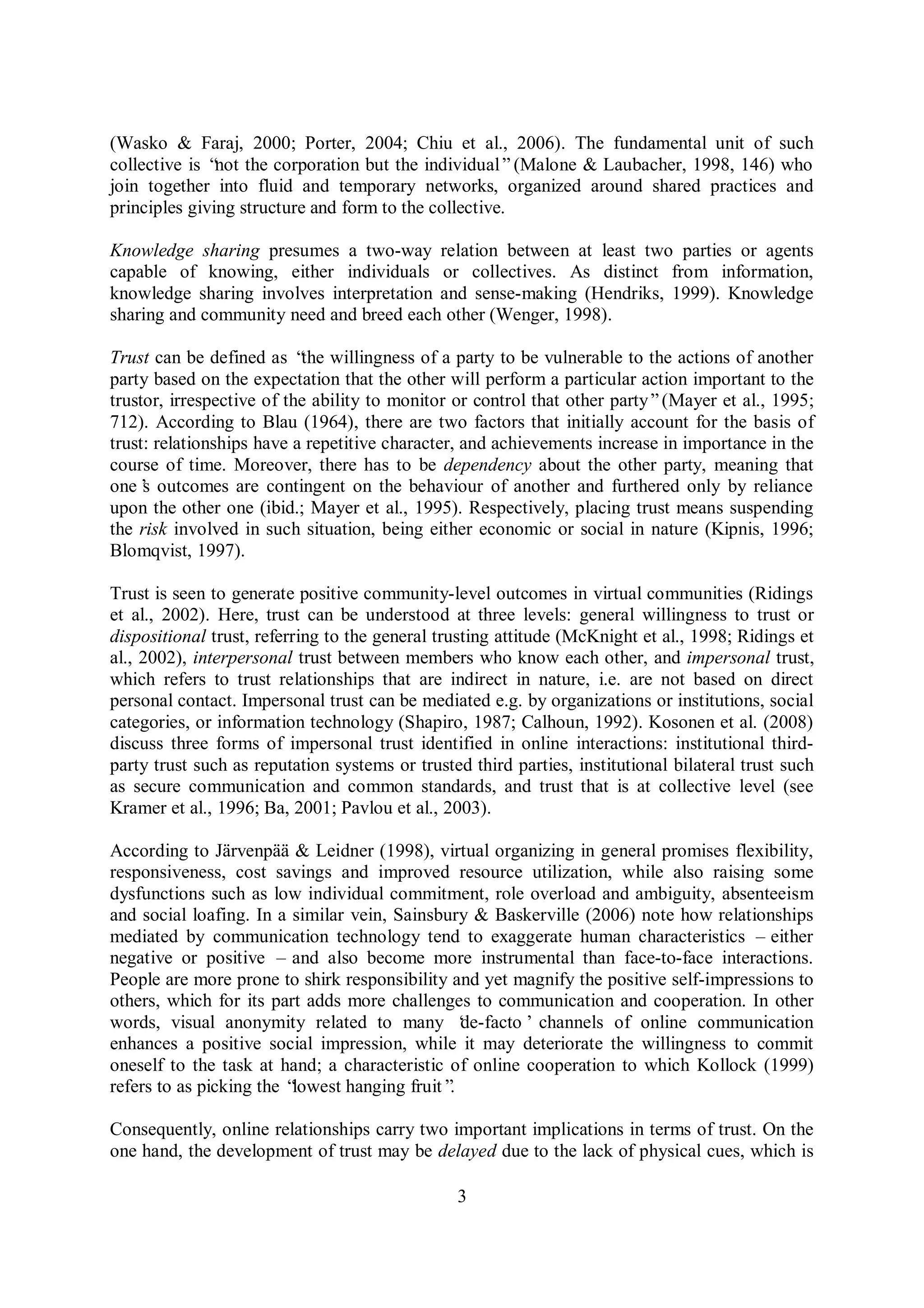 3
(Wasko & Faraj, 2000; Porter, 2004; Chiu et al., 2006). The fundamental unit of such
collective is “not the corporation but the individual”(Malone & Laubacher, 1998, 146) who
join together into fluid and temporary networks, organized around shared practices and
principles giving structure and form to the collective.
Knowledge sharing presumes a two-way relation between at least two parties or agents
capable of knowing, either individuals or collectives. As distinct from information,
knowledge sharing involves interpretation and sense-making (Hendriks, 1999). Knowledge
sharing and community need and breed each other (Wenger, 1998).
Trust can be defined as “the willingness of a party to be vulnerable to the actions of another
party based on the expectation that the other will perform a particular action important to the
trustor, irrespective of the ability to monitor or control that other party”(Mayer et al., 1995;
712). According to Blau (1964), there are two factors that initially account for the basis of
trust: relationships have a repetitive character, and achievements increase in importance in the
course of time. Moreover, there has to be dependency about the other party, meaning that
one’s outcomes are contingent on the behaviour of another and furthered only by reliance
upon the other one (ibid.; Mayer et al., 1995). Respectively, placing trust means suspending
the risk involved in such situation, being either economic or social in nature (Kipnis, 1996;
Blomqvist, 1997).
Trust is seen to generate positive community-level outcomes in virtual communities (Ridings
et al., 2002). Here, trust can be understood at three levels: general willingness to trust or
dispositional trust, referring to the general trusting attitude (McKnight et al., 1998; Ridings et
al., 2002), interpersonal trust between members who know each other, and impersonal trust,
which refers to trust relationships that are indirect in nature, i.e. are not based on direct
personal contact. Impersonal trust can be mediated e.g. by organizations or institutions, social
categories, or information technology (Shapiro, 1987; Calhoun, 1992). Kosonen et al. (2008)
discuss three forms of impersonal trust identified in online interactions: institutional third-
party trust such as reputation systems or trusted third parties, institutional bilateral trust such
as secure communication and common standards, and trust that is at collective level (see
Kramer et al., 1996; Ba, 2001; Pavlou et al., 2003).
According to Järvenpää & Leidner (1998), virtual organizing in general promises flexibility,
responsiveness, cost savings and improved resource utilization, while also raising some
dysfunctions such as low individual commitment, role overload and ambiguity, absenteeism
and social loafing. In a similar vein, Sainsbury & Baskerville (2006) note how relationships
mediated by communication technology tend to exaggerate human characteristics – either
negative or positive – and also become more instrumental than face-to-face interactions.
People are more prone to shirk responsibility and yet magnify the positive self-impressions to
others, which for its part adds more challenges to communication and cooperation. In other
words, visual anonymity related to many ‘de-facto’channels of online communication
enhances a positive social impression, while it may deteriorate the willingness to commit
oneself to the task at hand; a characteristic of online cooperation to which Kollock (1999)
refers to as picking the “lowest hanging fruit”.
Consequently, online relationships carry two important implications in terms of trust. On the
one hand, the development of trust may be delayed due to the lack of physical cues, which is
 
