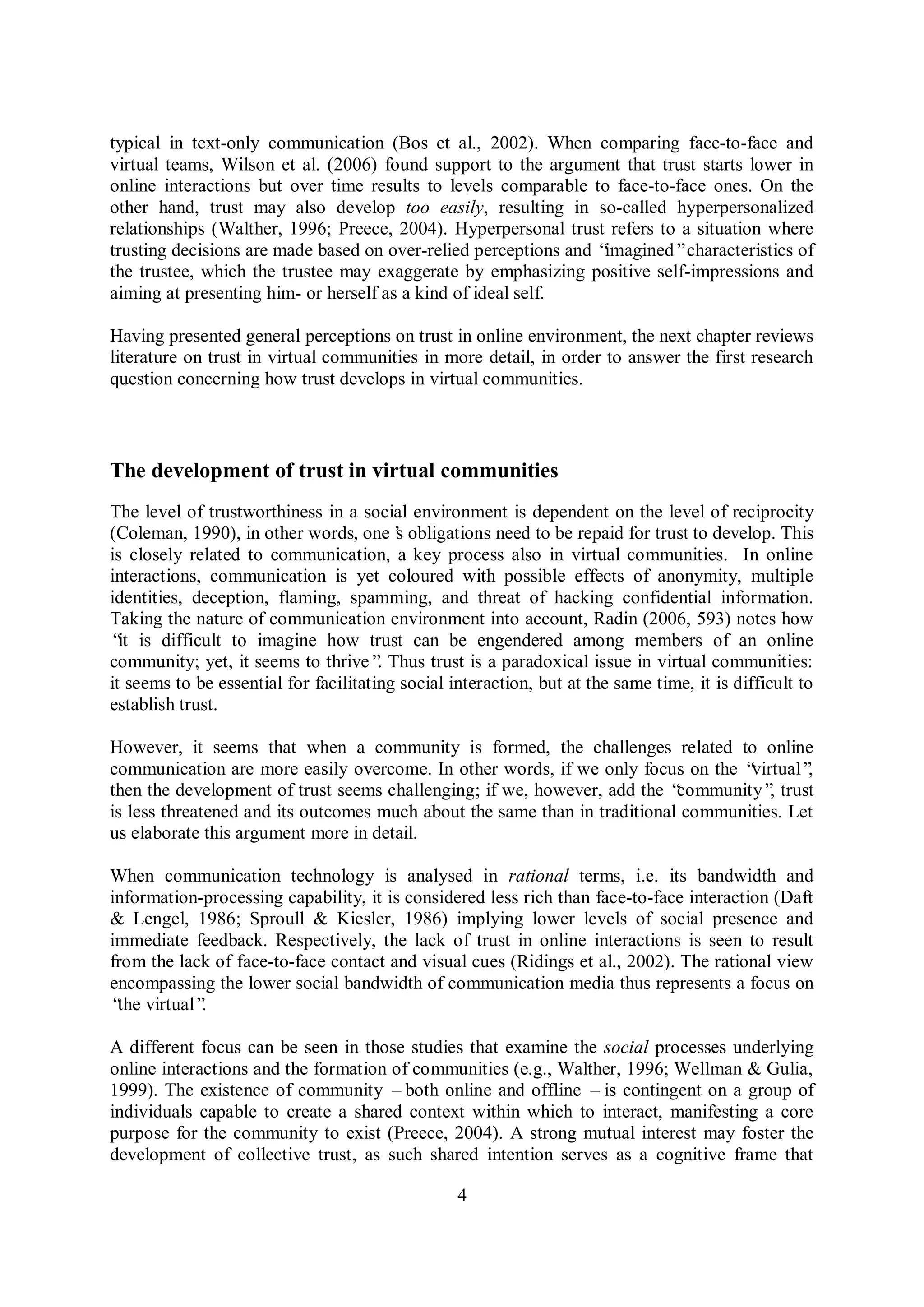 4
typical in text-only communication (Bos et al., 2002). When comparing face-to-face and
virtual teams, Wilson et al. (2006) found support to the argument that trust starts lower in
online interactions but over time results to levels comparable to face-to-face ones. On the
other hand, trust may also develop too easily, resulting in so-called hyperpersonalized
relationships (Walther, 1996; Preece, 2004). Hyperpersonal trust refers to a situation where
trusting decisions are made based on over-relied perceptions and “imagined”characteristics of
the trustee, which the trustee may exaggerate by emphasizing positive self-impressions and
aiming at presenting him- or herself as a kind of ideal self.
Having presented general perceptions on trust in online environment, the next chapter reviews
literature on trust in virtual communities in more detail, in order to answer the first research
question concerning how trust develops in virtual communities.
The development of trust in virtual communities
The level of trustworthiness in a social environment is dependent on the level of reciprocity
(Coleman, 1990), in other words, one’s obligations need to be repaid for trust to develop. This
is closely related to communication, a key process also in virtual communities. In online
interactions, communication is yet coloured with possible effects of anonymity, multiple
identities, deception, flaming, spamming, and threat of hacking confidential information.
Taking the nature of communication environment into account, Radin (2006, 593) notes how
“it is difficult to imagine how trust can be engendered among members of an online
community; yet, it seems to thrive”. Thus trust is a paradoxical issue in virtual communities:
it seems to be essential for facilitating social interaction, but at the same time, it is difficult to
establish trust.
However, it seems that when a community is formed, the challenges related to online
communication are more easily overcome. In other words, if we only focus on the “virtual”,
then the development of trust seems challenging; if we, however, add the “community”, trust
is less threatened and its outcomes much about the same than in traditional communities. Let
us elaborate this argument more in detail.
When communication technology is analysed in rational terms, i.e. its bandwidth and
information-processing capability, it is considered less rich than face-to-face interaction (Daft
& Lengel, 1986; Sproull & Kiesler, 1986) implying lower levels of social presence and
immediate feedback. Respectively, the lack of trust in online interactions is seen to result
from the lack of face-to-face contact and visual cues (Ridings et al., 2002). The rational view
encompassing the lower social bandwidth of communication media thus represents a focus on
“the virtual”.
A different focus can be seen in those studies that examine the social processes underlying
online interactions and the formation of communities (e.g., Walther, 1996; Wellman & Gulia,
1999). The existence of community –both online and offline –is contingent on a group of
individuals capable to create a shared context within which to interact, manifesting a core
purpose for the community to exist (Preece, 2004). A strong mutual interest may foster the
development of collective trust, as such shared intention serves as a cognitive frame that
 