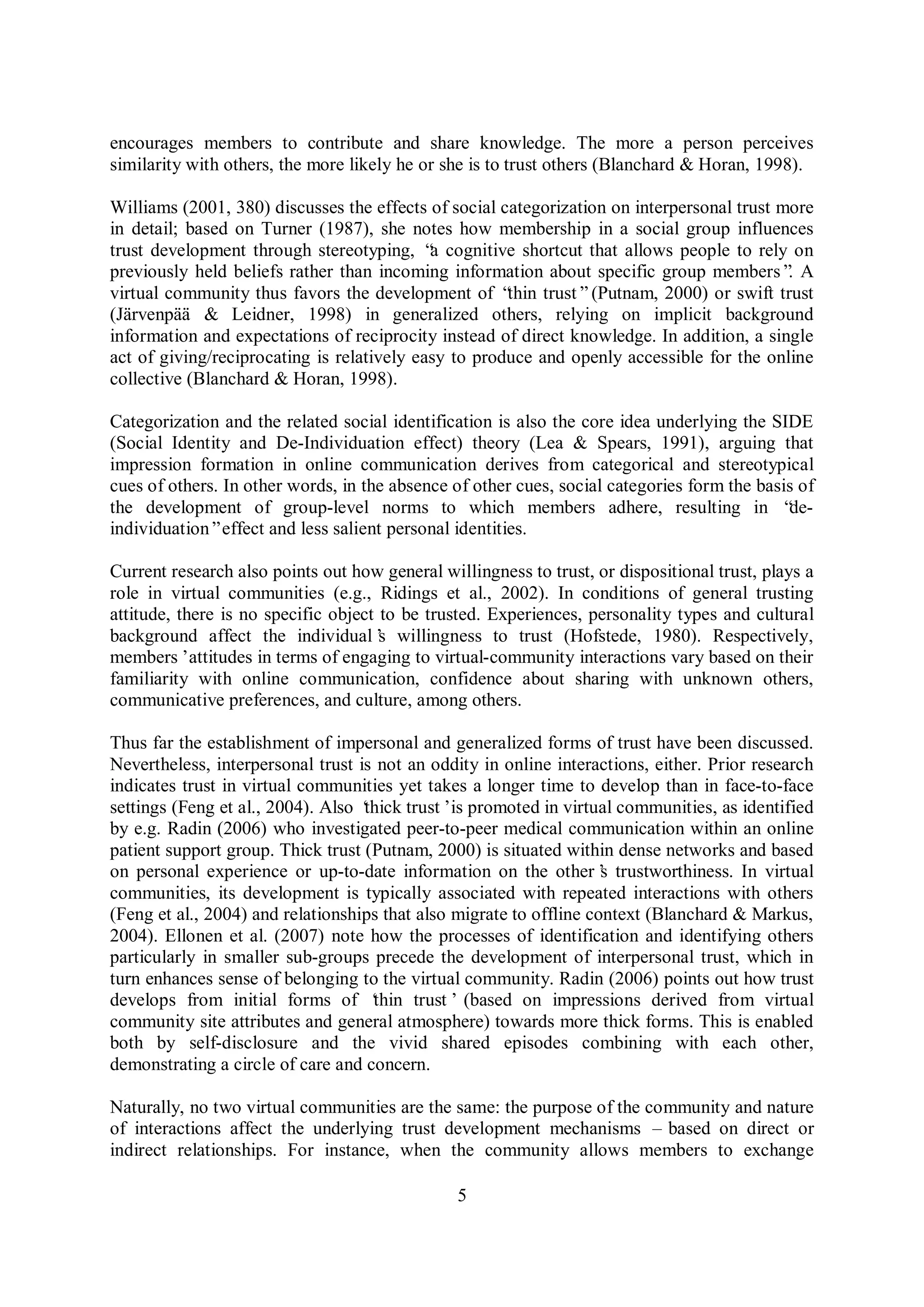 5
encourages members to contribute and share knowledge. The more a person perceives
similarity with others, the more likely he or she is to trust others (Blanchard & Horan, 1998).
Williams (2001, 380) discusses the effects of social categorization on interpersonal trust more
in detail; based on Turner (1987), she notes how membership in a social group influences
trust development through stereotyping, “a cognitive shortcut that allows people to rely on
previously held beliefs rather than incoming information about specific group members”. A
virtual community thus favors the development of “thin trust”(Putnam, 2000) or swift trust
(Järvenpää & Leidner, 1998) in generalized others, relying on implicit background
information and expectations of reciprocity instead of direct knowledge. In addition, a single
act of giving/reciprocating is relatively easy to produce and openly accessible for the online
collective (Blanchard & Horan, 1998).
Categorization and the related social identification is also the core idea underlying the SIDE
(Social Identity and De-Individuation effect) theory (Lea & Spears, 1991), arguing that
impression formation in online communication derives from categorical and stereotypical
cues of others. In other words, in the absence of other cues, social categories form the basis of
the development of group-level norms to which members adhere, resulting in “de-
individuation”effect and less salient personal identities.
Current research also points out how general willingness to trust, or dispositional trust, plays a
role in virtual communities (e.g., Ridings et al., 2002). In conditions of general trusting
attitude, there is no specific object to be trusted. Experiences, personality types and cultural
background affect the individual’s willingness to trust (Hofstede, 1980). Respectively,
members’attitudes in terms of engaging to virtual-community interactions vary based on their
familiarity with online communication, confidence about sharing with unknown others,
communicative preferences, and culture, among others.
Thus far the establishment of impersonal and generalized forms of trust have been discussed.
Nevertheless, interpersonal trust is not an oddity in online interactions, either. Prior research
indicates trust in virtual communities yet takes a longer time to develop than in face-to-face
settings (Feng et al., 2004). Also ‘thick trust’is promoted in virtual communities, as identified
by e.g. Radin (2006) who investigated peer-to-peer medical communication within an online
patient support group. Thick trust (Putnam, 2000) is situated within dense networks and based
on personal experience or up-to-date information on the other’s trustworthiness. In virtual
communities, its development is typically associated with repeated interactions with others
(Feng et al., 2004) and relationships that also migrate to offline context (Blanchard & Markus,
2004). Ellonen et al. (2007) note how the processes of identification and identifying others
particularly in smaller sub-groups precede the development of interpersonal trust, which in
turn enhances sense of belonging to the virtual community. Radin (2006) points out how trust
develops from initial forms of ‘thin trust’(based on impressions derived from virtual
community site attributes and general atmosphere) towards more thick forms. This is enabled
both by self-disclosure and the vivid shared episodes combining with each other,
demonstrating a circle of care and concern.
Naturally, no two virtual communities are the same: the purpose of the community and nature
of interactions affect the underlying trust development mechanisms – based on direct or
indirect relationships. For instance, when the community allows members to exchange
 