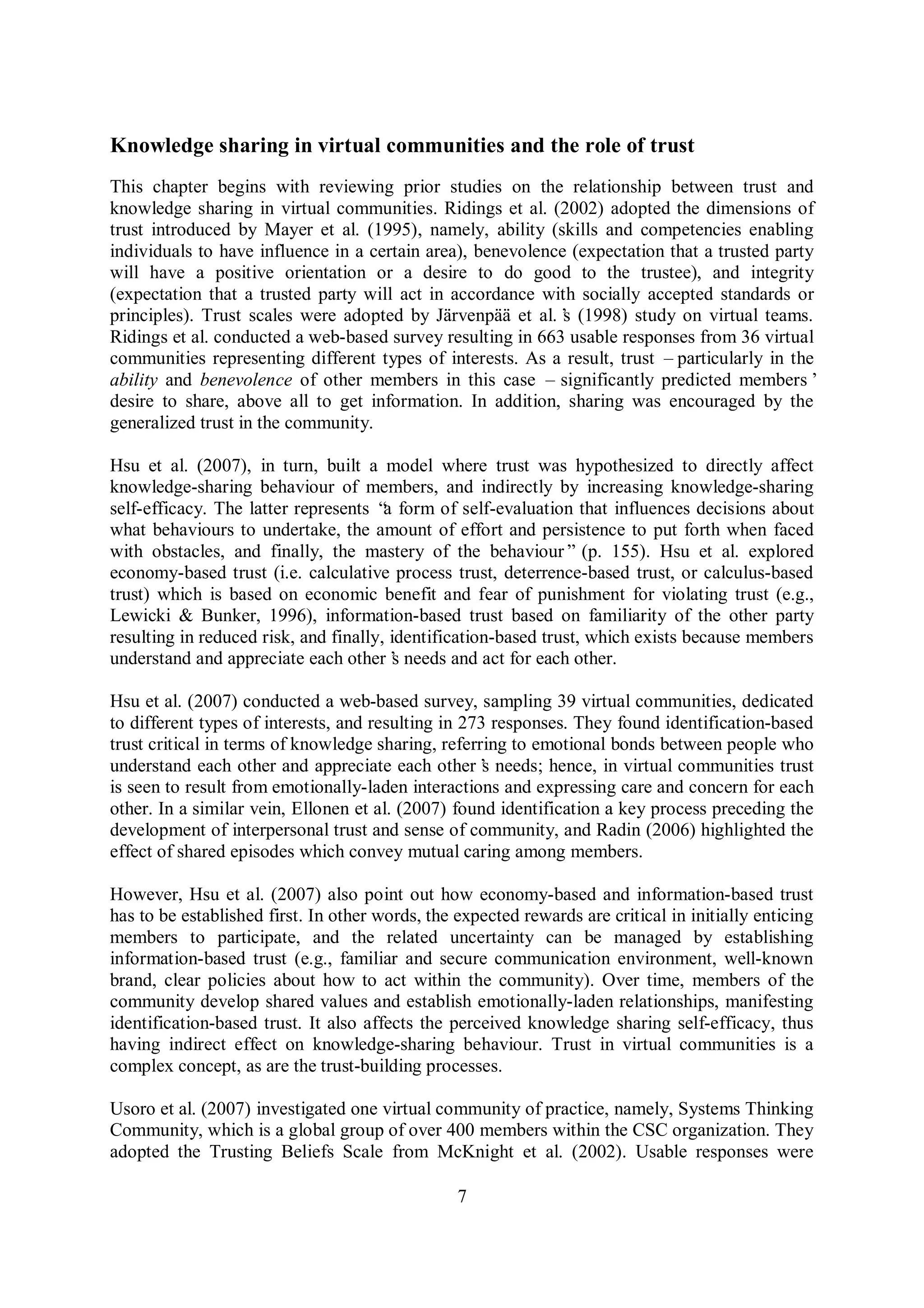 7
Knowledge sharing in virtual communities and the role of trust
This chapter begins with reviewing prior studies on the relationship between trust and
knowledge sharing in virtual communities. Ridings et al. (2002) adopted the dimensions of
trust introduced by Mayer et al. (1995), namely, ability (skills and competencies enabling
individuals to have influence in a certain area), benevolence (expectation that a trusted party
will have a positive orientation or a desire to do good to the trustee), and integrity
(expectation that a trusted party will act in accordance with socially accepted standards or
principles). Trust scales were adopted by Järvenpää et al.’s (1998) study on virtual teams.
Ridings et al. conducted a web-based survey resulting in 663 usable responses from 36 virtual
communities representing different types of interests. As a result, trust –particularly in the
ability and benevolence of other members in this case – significantly predicted members’
desire to share, above all to get information. In addition, sharing was encouraged by the
generalized trust in the community.
Hsu et al. (2007), in turn, built a model where trust was hypothesized to directly affect
knowledge-sharing behaviour of members, and indirectly by increasing knowledge-sharing
self-efficacy. The latter represents “a form of self-evaluation that influences decisions about
what behaviours to undertake, the amount of effort and persistence to put forth when faced
with obstacles, and finally, the mastery of the behaviour” (p. 155). Hsu et al. explored
economy-based trust (i.e. calculative process trust, deterrence-based trust, or calculus-based
trust) which is based on economic benefit and fear of punishment for violating trust (e.g.,
Lewicki & Bunker, 1996), information-based trust based on familiarity of the other party
resulting in reduced risk, and finally, identification-based trust, which exists because members
understand and appreciate each other’s needs and act for each other.
Hsu et al. (2007) conducted a web-based survey, sampling 39 virtual communities, dedicated
to different types of interests, and resulting in 273 responses. They found identification-based
trust critical in terms of knowledge sharing, referring to emotional bonds between people who
understand each other and appreciate each other’s needs; hence, in virtual communities trust
is seen to result from emotionally-laden interactions and expressing care and concern for each
other. In a similar vein, Ellonen et al. (2007) found identification a key process preceding the
development of interpersonal trust and sense of community, and Radin (2006) highlighted the
effect of shared episodes which convey mutual caring among members.
However, Hsu et al. (2007) also point out how economy-based and information-based trust
has to be established first. In other words, the expected rewards are critical in initially enticing
members to participate, and the related uncertainty can be managed by establishing
information-based trust (e.g., familiar and secure communication environment, well-known
brand, clear policies about how to act within the community). Over time, members of the
community develop shared values and establish emotionally-laden relationships, manifesting
identification-based trust. It also affects the perceived knowledge sharing self-efficacy, thus
having indirect effect on knowledge-sharing behaviour. Trust in virtual communities is a
complex concept, as are the trust-building processes.
Usoro et al. (2007) investigated one virtual community of practice, namely, Systems Thinking
Community, which is a global group of over 400 members within the CSC organization. They
adopted the Trusting Beliefs Scale from McKnight et al. (2002). Usable responses were
 
