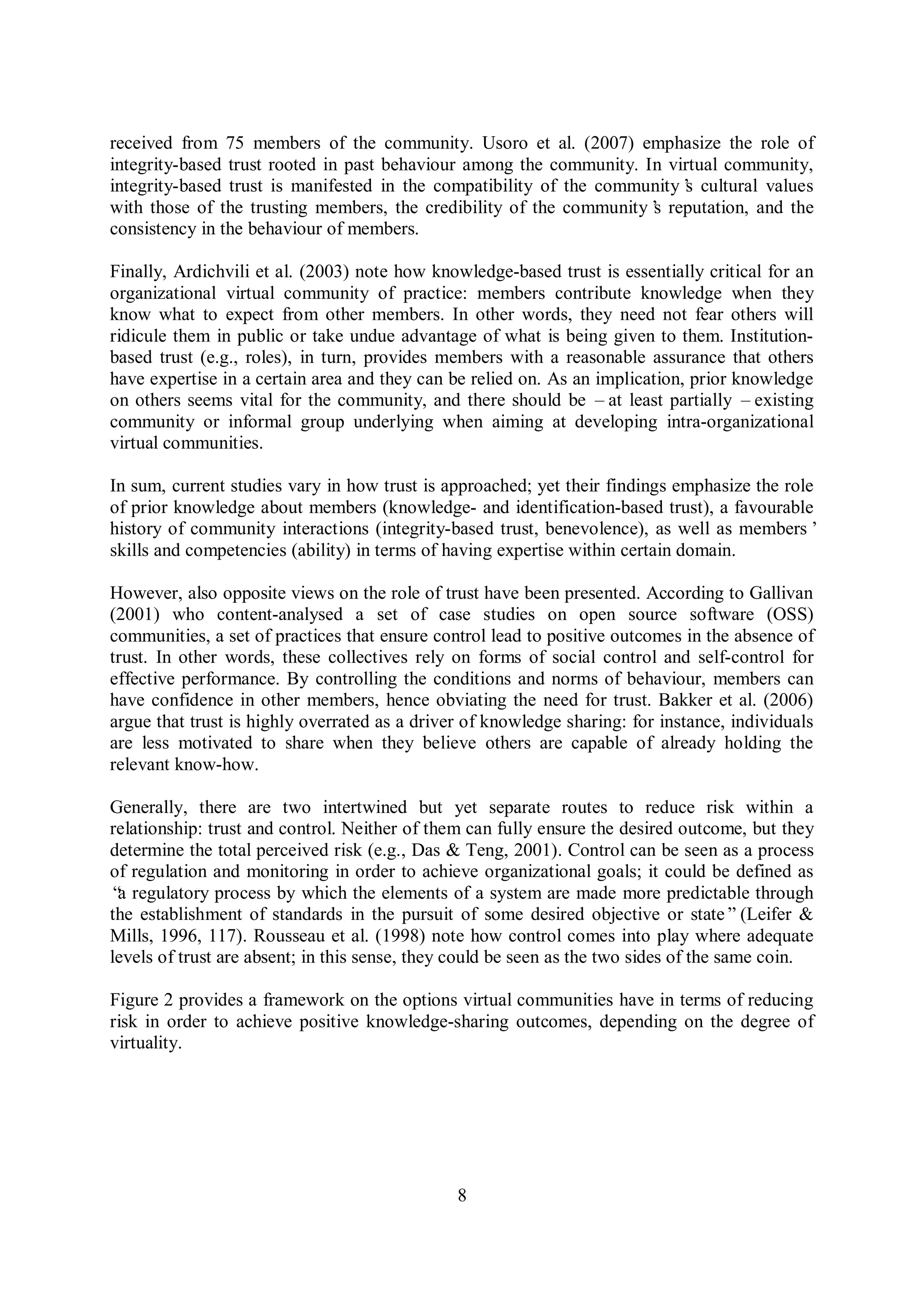 8
received from 75 members of the community. Usoro et al. (2007) emphasize the role of
integrity-based trust rooted in past behaviour among the community. In virtual community,
integrity-based trust is manifested in the compatibility of the community’s cultural values
with those of the trusting members, the credibility of the community’s reputation, and the
consistency in the behaviour of members.
Finally, Ardichvili et al. (2003) note how knowledge-based trust is essentially critical for an
organizational virtual community of practice: members contribute knowledge when they
know what to expect from other members. In other words, they need not fear others will
ridicule them in public or take undue advantage of what is being given to them. Institution-
based trust (e.g., roles), in turn, provides members with a reasonable assurance that others
have expertise in a certain area and they can be relied on. As an implication, prior knowledge
on others seems vital for the community, and there should be –at least partially –existing
community or informal group underlying when aiming at developing intra-organizational
virtual communities.
In sum, current studies vary in how trust is approached; yet their findings emphasize the role
of prior knowledge about members (knowledge- and identification-based trust), a favourable
history of community interactions (integrity-based trust, benevolence), as well as members’
skills and competencies (ability) in terms of having expertise within certain domain.
However, also opposite views on the role of trust have been presented. According to Gallivan
(2001) who content-analysed a set of case studies on open source software (OSS)
communities, a set of practices that ensure control lead to positive outcomes in the absence of
trust. In other words, these collectives rely on forms of social control and self-control for
effective performance. By controlling the conditions and norms of behaviour, members can
have confidence in other members, hence obviating the need for trust. Bakker et al. (2006)
argue that trust is highly overrated as a driver of knowledge sharing: for instance, individuals
are less motivated to share when they believe others are capable of already holding the
relevant know-how.
Generally, there are two intertwined but yet separate routes to reduce risk within a
relationship: trust and control. Neither of them can fully ensure the desired outcome, but they
determine the total perceived risk (e.g., Das & Teng, 2001). Control can be seen as a process
of regulation and monitoring in order to achieve organizational goals; it could be defined as
“a regulatory process by which the elements of a system are made more predictable through
the establishment of standards in the pursuit of some desired objective or state”(Leifer &
Mills, 1996, 117). Rousseau et al. (1998) note how control comes into play where adequate
levels of trust are absent; in this sense, they could be seen as the two sides of the same coin.
Figure 2 provides a framework on the options virtual communities have in terms of reducing
risk in order to achieve positive knowledge-sharing outcomes, depending on the degree of
virtuality.
 