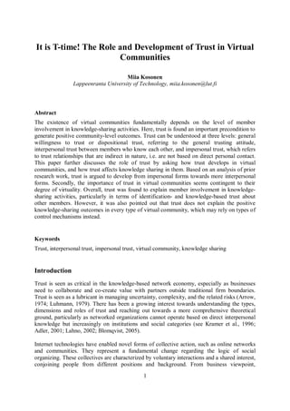1
It is T-time! The Role and Development of Trust in Virtual
Communities
Miia Kosonen
Lappeenranta University of Technology, miia.kosonen@lut.fi
Abstract
The existence of virtual communities fundamentally depends on the level of member
involvement in knowledge-sharing activities. Here, trust is found an important precondition to
generate positive community-level outcomes. Trust can be understood at three levels: general
willingness to trust or dispositional trust, referring to the general trusting attitude,
interpersonal trust between members who know each other, and impersonal trust, which refers
to trust relationships that are indirect in nature, i.e. are not based on direct personal contact.
This paper further discusses the role of trust by asking how trust develops in virtual
communities, and how trust affects knowledge sharing in them. Based on an analysis of prior
research work, trust is argued to develop from impersonal forms towards more interpersonal
forms. Secondly, the importance of trust in virtual communities seems contingent to their
degree of virtuality. Overall, trust was found to explain member involvement in knowledge-
sharing activities, particularly in terms of identification- and knowledge-based trust about
other members. However, it was also pointed out that trust does not explain the positive
knowledge-sharing outcomes in every type of virtual community, which may rely on types of
control mechanisms instead.
Keywords
Trust, interpersonal trust, impersonal trust, virtual community, knowledge sharing
Introduction
Trust is seen as critical in the knowledge-based network economy, especially as businesses
need to collaborate and co-create value with partners outside traditional firm boundaries.
Trust is seen as a lubricant in managing uncertainty, complexity, and the related risks (Arrow,
1974; Luhmann, 1979). There has been a growing interest towards understanding the types,
dimensions and roles of trust and reaching out towards a more comprehensive theoretical
ground, particularly as networked organizations cannot operate based on direct interpersonal
knowledge but increasingly on institutions and social categories (see Kramer et al., 1996;
Adler, 2001; Lahno, 2002; Blomqvist, 2005).
Internet technologies have enabled novel forms of collective action, such as online networks
and communities. They represent a fundamental change regarding the logic of social
organizing. These collectives are characterized by voluntary interactions and a shared interest,
conjoining people from different positions and background. From business viewpoint,
 