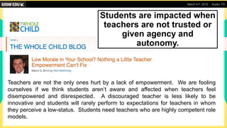 March 4-7, 2019 Austin, TX
Teachers are not the only ones hurt by a lack of empowerment. We are fooling
ourselves if we think students aren’t aware and affected when teachers feel
disempowered and disrespected. A discouraged teacher is less likely to be
innovative and students will rarely perform to expectations for teachers in whom
they perceive a low-status. Students need teachers who are highly competent role
models.
Students are impacted when
teachers are not trusted or
given agency and
autonomy.
 