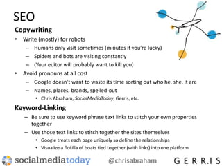 SEO
Copywriting
• Write (mostly) for robots
– Humans only visit sometimes (minutes if you’re lucky)
– Spiders and bots are visiting constantly
– (Your editor will probably want to kill you)
• Avoid pronouns at all cost
– Google doesn’t want to waste its time sorting out who he, she, it are
– Names, places, brands, spelled-out
• Chris Abraham, SocialMediaToday, Gerris, etc.
Keyword-Linking
– Be sure to use keyword phrase text links to stitch your own properties
together
– Use those text links to stitch together the sites themselves
• Google treats each page uniquely so define the relationships
• Visualize a flotilla of boats tied together (with links) into one platform
@chrisabraham
 