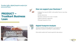 PRODUCT –
Trustkart Business
Loan
Trustkart offers digital footprint analysis for
unsecured loans
How we support your Business ?
Collateral Free loans for SME’s with monthly Turnover more than
2,00,000.
Flexible interest rate
Should be in Business for at least 12 months
Chatbot for Business suggestions
Whatsapp Integrated services
Digital Footprint Analysis
Advanced machine learning approach to vast sources of
digital data to predict an individual’s creditworthiness
Only mobile number and Consent required for data analysis
6
 