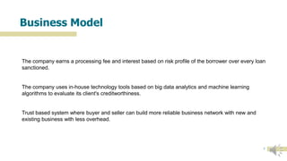 7
Business Model
The company earns a processing fee and interest based on risk profile of the borrower over every loan
sanctioned.
The company uses in-house technology tools based on big data analytics and machine learning
algorithms to evaluate its client's creditworthiness.
Trust based system where buyer and seller can build more reliable business network with new and
existing business with less overhead.
 