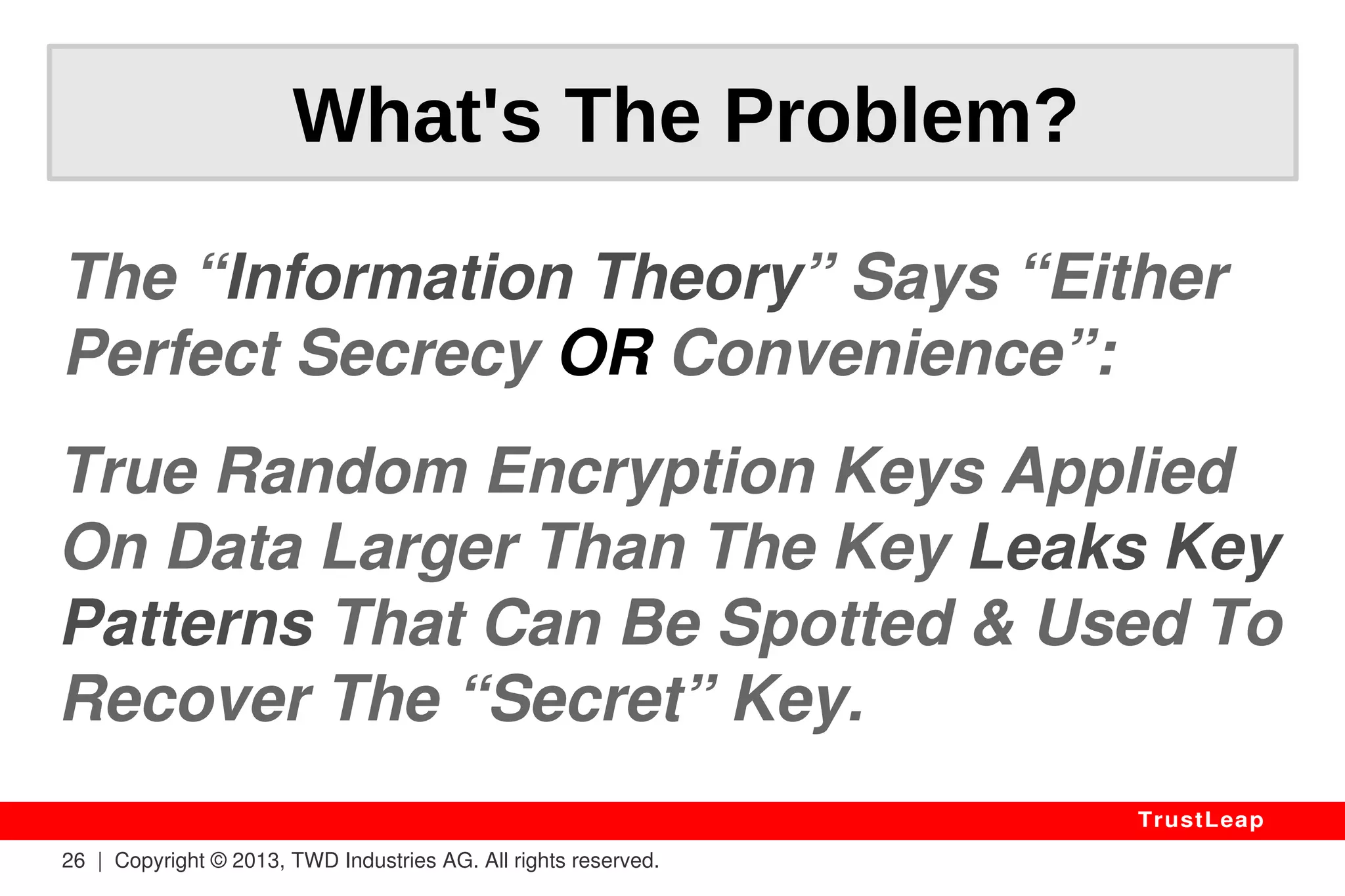 Why Standards Fail? 
Encryption Keys Are Generated By: 
● PSEUDO-RANDOM Number Generators 
● OSes Do It Wrong (a recurring issue) 
● Developers Told To Trust OSes or CPUs. 
> Crypto Keys Are Known In Advance. 
26 | Copyright © 2013, TWD Industries AG. All rights reserved. 
TrustLeap 
 