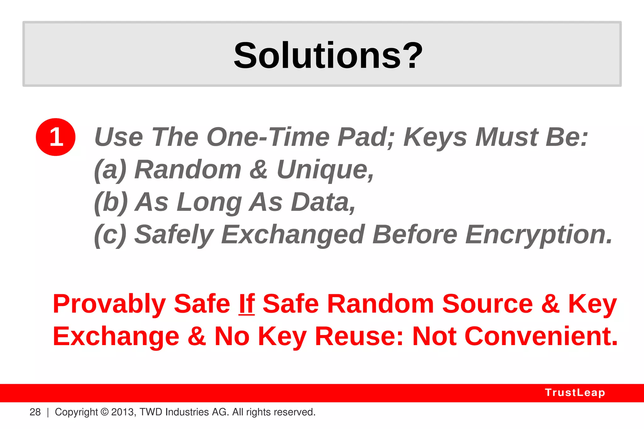 Why Standards Fail? 
AES(input, key) < 2256 (AES < Key Space) 
AES(iv, key) = System of Equations 
AES(in, key) = AES(AES(i(n-1), key), key) 
2 AES BLOCKS ENOUGH TO FIND KEY 
> ARITHMETIC, NOT “RANDOM” data. 
28 | Copyright © 2013, TWD Industries AG. All rights reserved. 
TrustLeap 
 