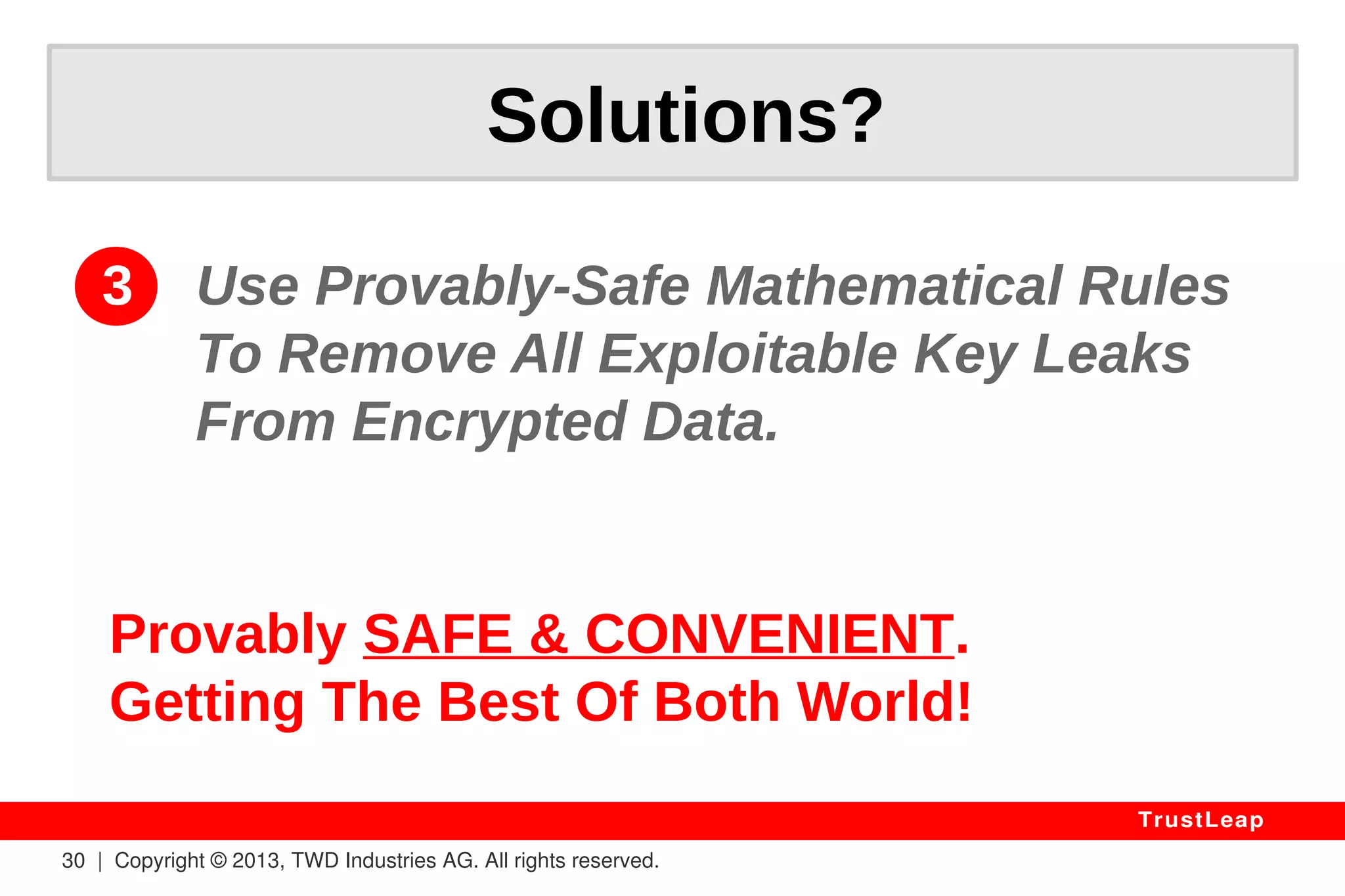Claude Shannon's “Information Theory” 
Defined The Rules In The 1940s: 
1011011000010110111100101111 
0110110111010110010001111101 
1000100010100101001001010010 
1010010010100000101001111011 
1001111111010011111010101010 
1110101001011011111001101010 
1011000010010100011111111111 
1010010100101001010010010101 
0101100101001001010010010010 
1001001010010110100010101001 
0100101001010010010101010100 
“Safe” KEY DATA 
30 | Copyright © 2013, TWD Industries AG. All rights reserved. 
YOUR 
DEAR 
TrustLeap 
0111101 
0011001 
0101001 
010010 
1 
KEY 
LEAKS 
LEAKS 
I CAN SEE 
YOU! 
 
