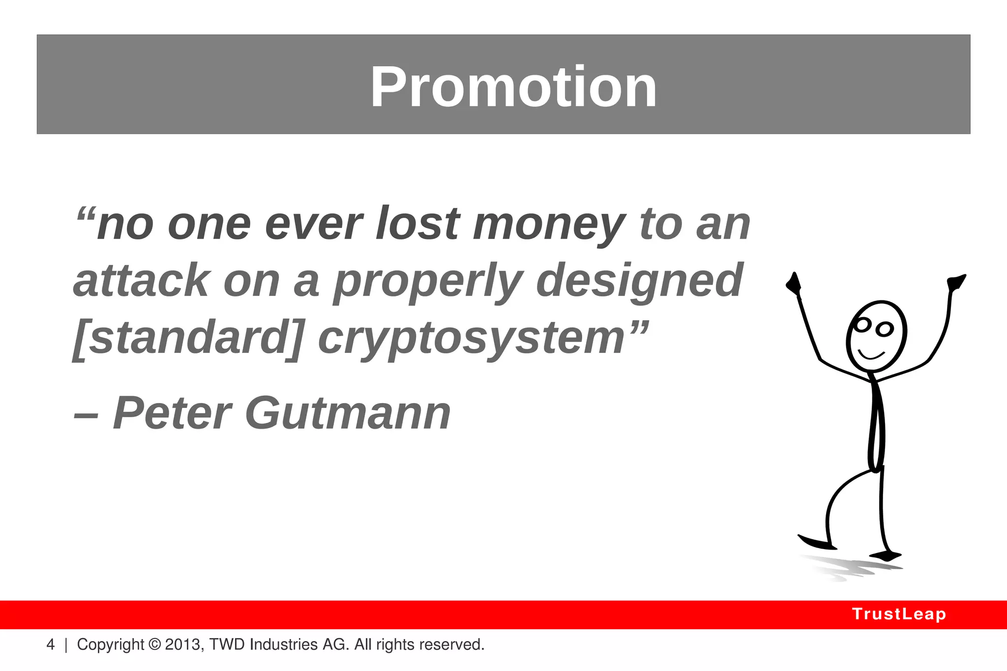 The Oxford Dictionary 
Encryption: to convert (information or 
data) into a code, especially to prevent 
unauthorized access. 
Origin: 1950s (in the US), from English 
'in' and Greek kruptos 'hidden'. 
4 | Copyright © 2013, TWD Industries AG. All rights reserved. 
TrustLeap 
 