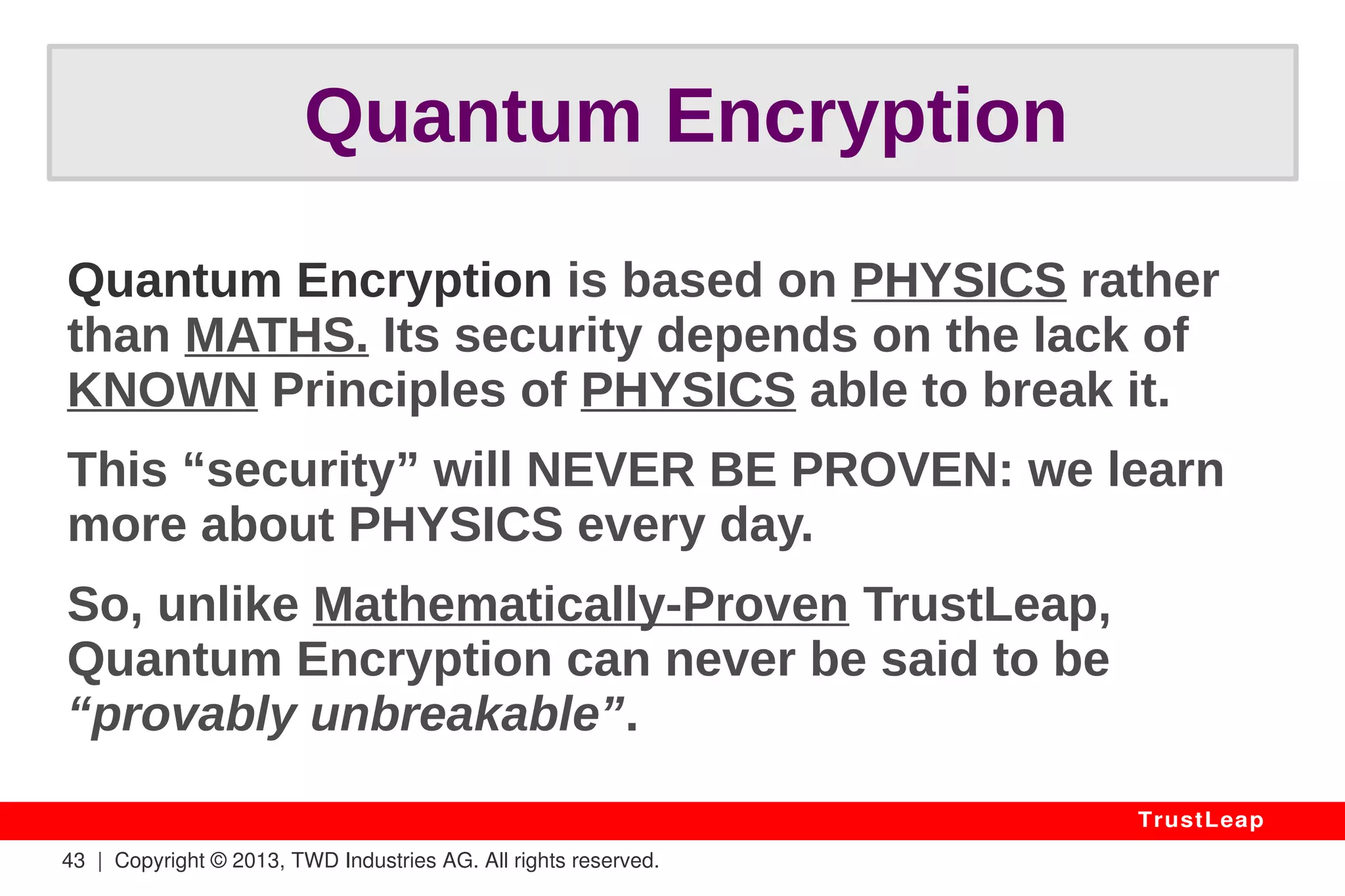 43 | Copyright © 2013, TWD Industries AG. All rights reserved. 
TrustLeap 
Political Obstacles? 
Consensus Easy To Obtain: 
● Plug & Play, Securing AES, DES... 
● Visible Undisputable Benefits 
● 70-Year-Old Established Theory 
● Affordable Licensing Terms 
 