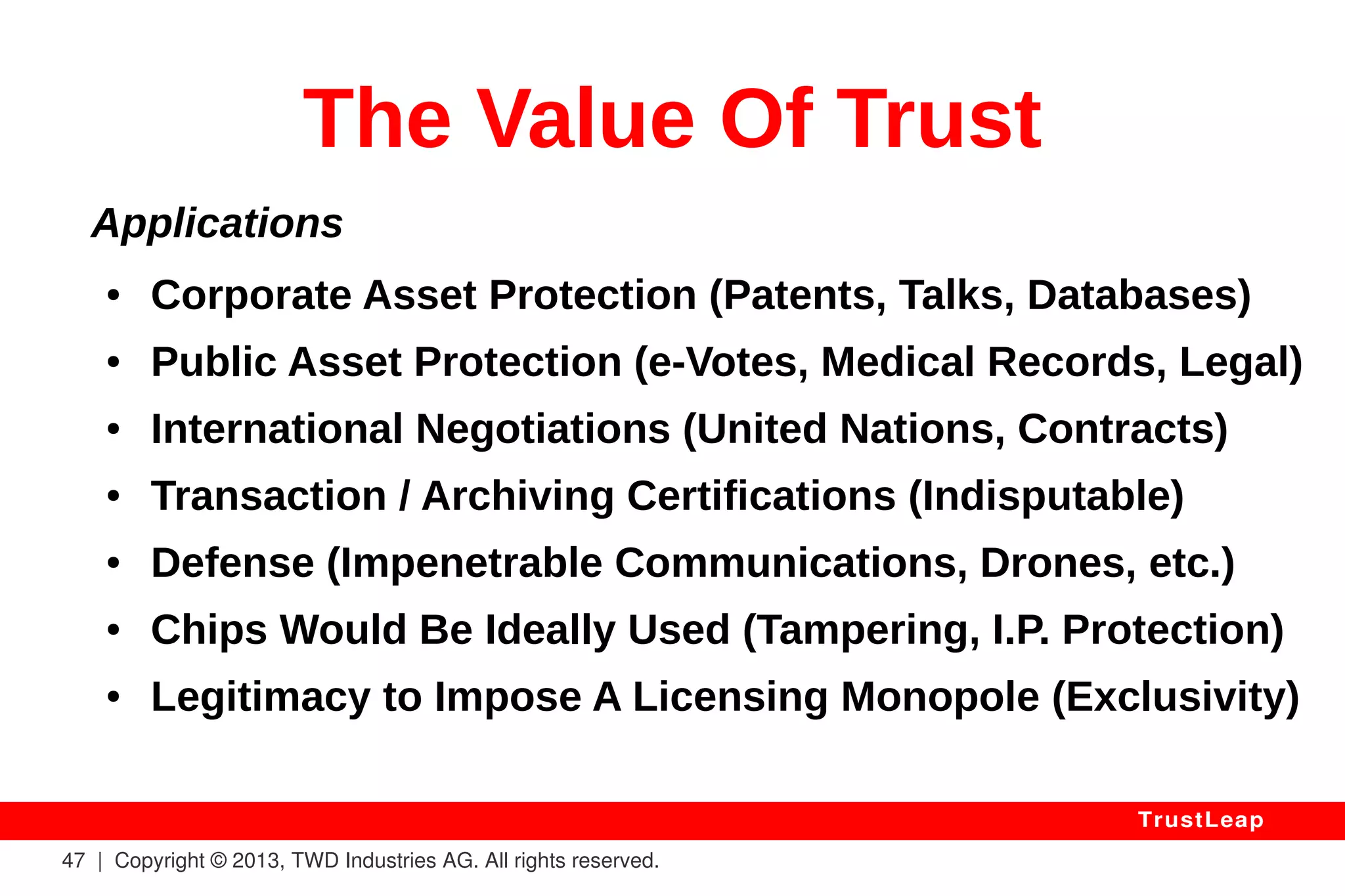 Intrusion Detection Systems 
Application Firewalls and other security filters 
attempt to block abusers. 
They can only block AFTER an attack is detected, 
and their detection rules are updated AFTER a new 
attack signature is built and broadcasted. 
With TRUSTLEAP, only authenticated users can 
interact with your server applications: you know 
who to block, and where to find offenders. 
47 | Copyright © 2013, TWD Industries AG. All rights reserved. 
TrustLeap 
 