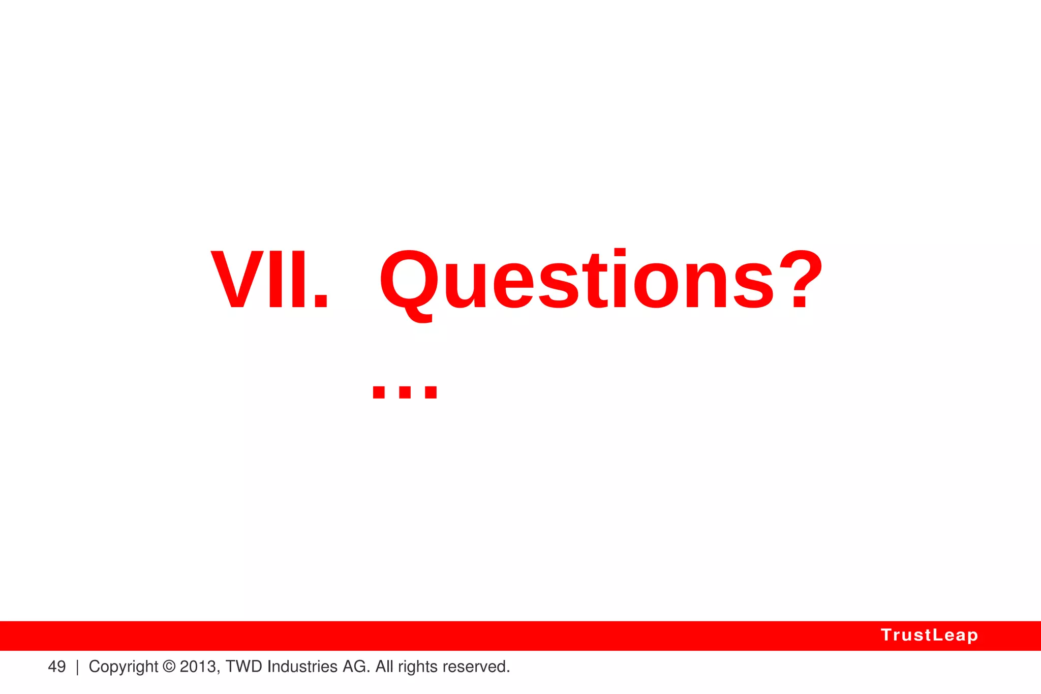 Unbreakable Security 
● Future-Proof (I.e. QUANTUM Computers) 
● Mathematically Proven (Can Be Trusted By All) 
● Independent From Computing Power Used To Break It 
● No More Need To Enlarge Encryption Keys 
● No More Need To Change Encryption Algorithms 
● Also Unbreakable Two & Three-Factor Authentication 
● No Central Key Repository Needed (But Can Be Used) 
● Mobiles / Embedded: Very Low CPU / RAM Overhead 
49 | Copyright © 2013, TWD Industries AG. All rights reserved. 
TrustLeap 
 