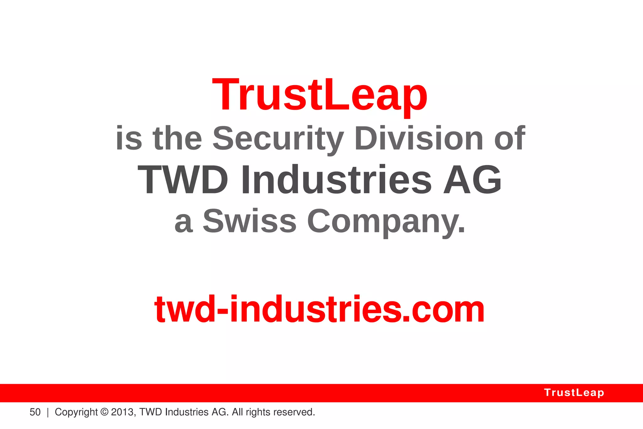 The Value Of Trust 
Applications 
● Corporate Asset Protection (Patents, Talks, Databases) 
● Public Asset Protection (e-Votes, Medical Records, Legal) 
● International Negotiations (United Nations, Contracts) 
● Transaction / Archiving Certifications (Indisputable) 
● Defense (Impenetrable Communications, Drones, etc.) 
● Chips Would Be Ideally Used (Tampering, I.P. Protection) 
● Legitimacy to Impose A Licensing Monopole (Exclusivity) 
50 | Copyright © 2013, TWD Industries AG. All rights reserved. 
TrustLeap 
 