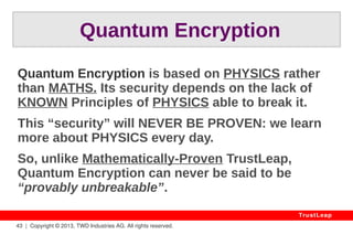 43 | Copyright © 2013, TWD Industries AG. All rights reserved. 
TrustLeap 
Political Obstacles? 
Consensus Easy To Obtain: 
● Plug & Play, Securing AES, DES... 
● Visible Undisputable Benefits 
● 70-Year-Old Established Theory 
● Affordable Licensing Terms 
 