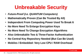 Quantum Encryption 
Quantum Encryption is based on PHYSICS rather 
than MATHS. Its security depends on the lack of 
KNOWN Principles of PHYSICS able to break it. 
This “security” will NEVER BE PROVEN: we learn 
more about PHYSICS every day. 
So, unlike Mathematically-Proven TrustLeap, 
Quantum Encryption can never be said to be 
“provably unbreakable”. 
46 | Copyright © 2013, TWD Industries AG. All rights reserved. 
TrustLeap 
 