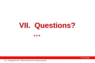 Unbreakable Security 
● Future-Proof (I.e. QUANTUM Computers) 
● Mathematically Proven (Can Be Trusted By All) 
● Independent From Computing Power Used To Break It 
● No More Need To Enlarge Encryption Keys 
● No More Need To Change Encryption Algorithms 
● Also Unbreakable Two & Three-Factor Authentication 
● No Central Key Repository Needed (But Can Be Used) 
● Mobiles / Embedded: Very Low CPU / RAM Overhead 
49 | Copyright © 2013, TWD Industries AG. All rights reserved. 
TrustLeap 
 
