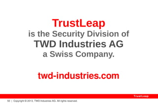 The Value Of Trust 
Applications 
● Corporate Asset Protection (Patents, Talks, Databases) 
● Public Asset Protection (e-Votes, Medical Records, Legal) 
● International Negotiations (United Nations, Contracts) 
● Transaction / Archiving Certifications (Indisputable) 
● Defense (Impenetrable Communications, Drones, etc.) 
● Chips Would Be Ideally Used (Tampering, I.P. Protection) 
● Legitimacy to Impose A Licensing Monopole (Exclusivity) 
50 | Copyright © 2013, TWD Industries AG. All rights reserved. 
TrustLeap 
 
